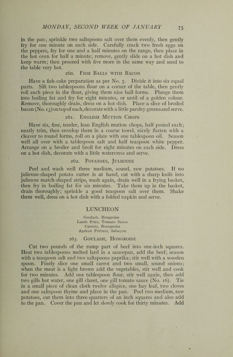 in the pan; sprinkle two saltspoons salt over them evenly, then gently fry for one minute on each side. Carefully crack two fresh eggs on the peppers, fry for one and a half minutes on the range, then place in the hot oven for half a minute; remove, gently slide on a hot dish and keep warm; then proceed with five more in the same way and send to the table very hot. 260. Fish Balls with Bacon Have a fish-cake preparation as per No. 5. Divide it into six equal parts. Sift two tablespoons flour on a corner of the table, then gently roll each piece in the flour, giving them nice ball forms. Plunge them into boiling fat and fry for eight minutes, or until of a golden colour. Remove, thoroughly drain, dress on a hot dish. Place a slice of broiled bacon (No. 13) ontopof each, decorate with a little parsley greensand serve. 261. English Mutton Chops Have six, fine, tender, lean English mutton chops, half pound each; neatly trim, then envelop them in a coarse towel, nicely flatten with a cleaver to round forms, roll on a plate with one tablespoon oil. Season well all over with a tablespoon salt and half teaspoon white pepper. Arrange on a broiler and broil for eight minutes on each side. Dress on a hot dish, decorate with a little watercress and serve. 262. Potatoes, Julienne Peel and wash well three medium, sound, raw potatoes. If no julienne-shaped potato cutter is at hand, cut with a sharp knife into julienne match-shaped strips, wash again, drain well in a frying basket, then fry in boiling fat for six minutes. Take them up in the basket, drain thoroughly; sprinkle a good teaspoon salt over them. Shake them well, dress on a hot dish with a folded napkin and serve. LUNCHEON Goulash, Hongroise Lamb Fries, Tomato Sauce Carrots, Bourgeoise Apricot Fritters, Sabayon 263. Goulash, Hongroise Cut two pounds of the rump part of beef into one-inch squares. Heat two tablespoons melted lard in a saucepan, add the beef; season with a teaspoon salt and two saltspoons paprika; stir well with a wooden spoon. Finely slice one small carrot and two small, sound onions; when the meat is a light brown add the vegetables, stir well and cook for two minutes. Add one tablespoon flour, stir well again, then add two gills hot water, one gill claret, one gill tomato sauce (No. 16). Tie in a small piece of clean cloth twelve allspice, one bay leaf, two cloves and one saltspoon thyme and place in the pan. Peel two medium, raw potatoes, cut them into three-quarters of an inch squares and also add to the pan. Cover the pan and let slowly cook for thirty minutes. Add