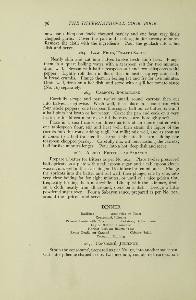 now one tablespoon finely chopped parsley and one bean very finely chopped garlic. Cover the pan and cook again for twenty minutes. Remove the cloth with the ingredients. Pour the goulash into a hot dish and serve. 264. Lamb Fries, Tomato Sauce Neatly skin and cut into halves twelve fresh lamb fries. Plunge them in a quart boiling water with a teaspoon salt for two minutes, drain well. Season with half a teaspoon salt and two saltspoons white pepper. Lightly roll them in flour, then in beaten-up egg and lastly in bread crumbs. Plunge them in boiling fat and fry for five minutes. Drain well, dress on a hot dish, and serve with a gill hot tomato sauce (No. 16) separately. 265. Carrots, Bourgeoise Carefully scrape and pare twelve small, sound carrots; then cut into halves, lengthwise. Wash well, then place in a saucepan with four whole peppers, one teaspoon fine sugar, half ounce butter, one and a half pints hot broth or hot water. Cover the pan and cook on a very brisk fire for fifteen minutes, or till the carrots are thoroughly soft. Place in a small saucepan three-quarters of an ounce butter with one tablespoon flour, stir and heat well, then strain the liquor of the carrots into this roux, adding a gill hot milk; mix well, and as soon as it comes to a boil transfer the carrots only into this pan, adding one teaspoon chopped parsley. Carefully mix without mashing the carrots; boil for five minutes longer. Pour into a hot, deep dish and serve. 266. Apricot Fritters au Sabayon Prepare a batter for fritters as per No. 204. Place twelve preserved half apricots on a plate with a tablespoon sugar and a tablespoon kirsch wasser; mix well in the seasoning and let infuse for ten minutes. Plunge the apricots into the batter and roll well; then plunge, one by one, into very clear boiling fat for eight minutes, or until of a nice golden tint, frequently turning them meanwhile. Lift up with the skimmer, drain on a cloth, neatly trim all around, dress on a dish. Dredge a little powdered sugar over. Pour a Sabayon sauce, prepared as per No. 102, around the apricots and serve. DINNER Radishes Anchovies on Toast Consommd, Julienne Pickerel Saute with Curry Potatoes, Bellinzonaise Leg of Mutton, Lyonnaise Haricot Vert au Beurre (139) Roast Quails sur Canapd Chicory Salad Cocoanut Pudding 267. ConsommIc, Julienne Strain the consomme, prepared as per No. 52, into another saucepan. Cut into julienne-shaped strips two medium, sound, red carrots, one