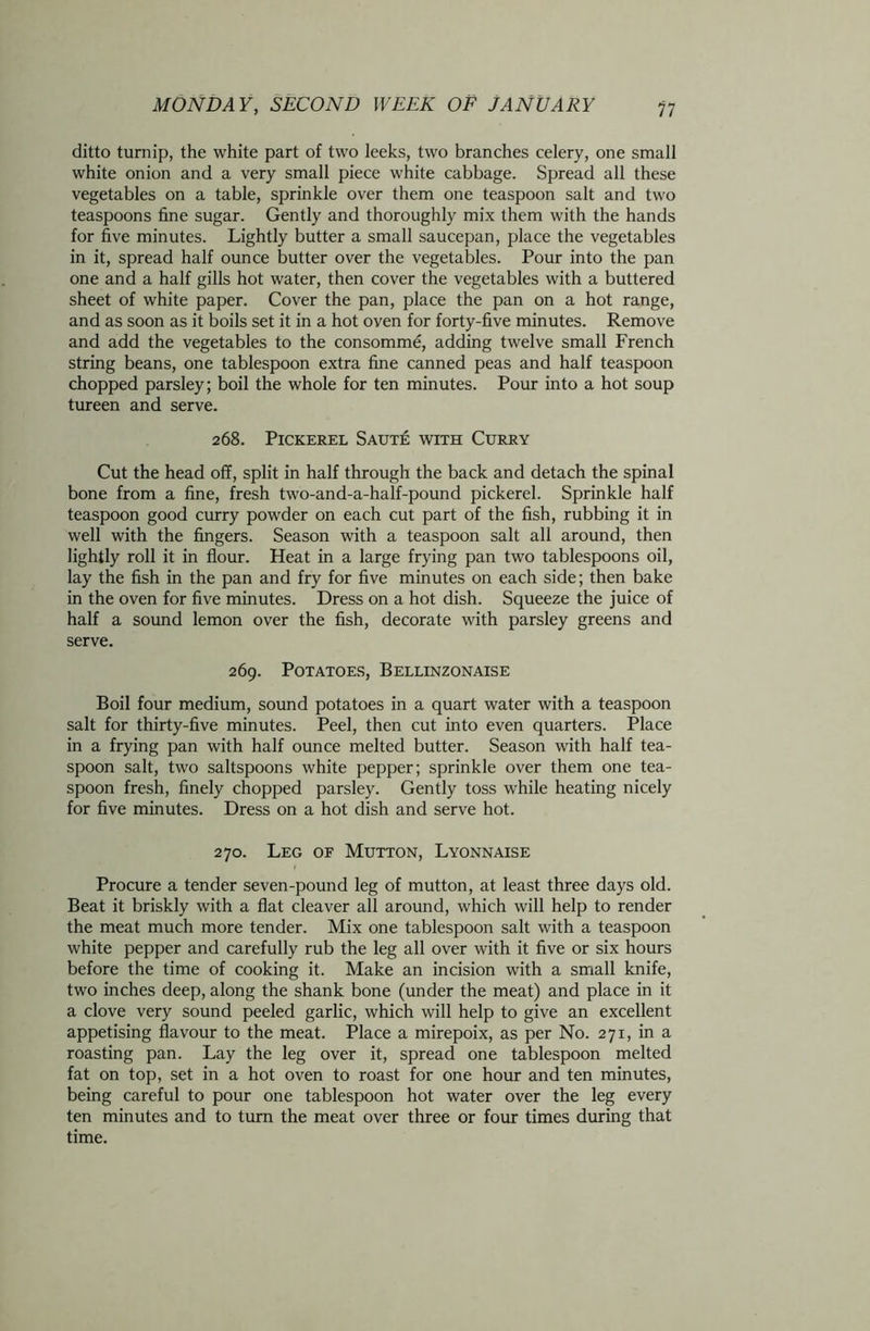 ditto turnip, the white part of two leeks, two branches celery, one small white onion and a very small piece white cabbage. Spread all these vegetables on a table, sprinkle over them one teaspoon salt and two teaspoons fine sugar. Gently and thoroughly mix them with the hands for five minutes. Lightly butter a small saucepan, place the vegetables in it, spread half ounce butter over the vegetables. Pour into the pan one and a half gills hot water, then cover the vegetables with a buttered sheet of white paper. Cover the pan, place the pan on a hot range, and as soon as it boils set it in a hot oven for forty-five minutes. Remove and add the vegetables to the consomme, adding twelve small French string beans, one tablespoon extra fine canned peas and half teaspoon chopped parsley; boil the whole for ten minutes. Pour into a hot soup tureen and serve. 268. Pickerel Saute with Curry Cut the head off, split in half through the back and detach the spinal bone from a fine, fresh two-and-a-half-pound pickerel. Sprinkle half teaspoon good curry powder on each cut part of the fish, rubbing it in well with the fingers. Season with a teaspoon salt all around, then lightly roll it in flour. Heat in a large frying pan two tablespoons oil, lay the fish in the pan and fry for five minutes on each side; then bake in the oven for five minutes. Dress on a hot dish. Squeeze the juice of half a sound lemon over the fish, decorate with parsley greens and serve. 269. Potatoes, Bellinzonaise Boil four medium, sound potatoes in a quart water with a teaspoon salt for thirty-five minutes. Peel, then cut into even quarters. Place in a frying pan with half ounce melted butter. Season with half tea- spoon salt, two saltspoons white pepper; sprinkle over them one tea- spoon fresh, finely chopped parsley. Gently toss while heating nicely for five minutes. Dress on a hot dish and serve hot. 270. Leg of Mutton, Lyonnaise Procure a tender seven-pound leg of mutton, at least three days old. Beat it briskly with a flat cleaver all around, which will help to render the meat much more tender. Mix one tablespoon salt with a teaspoon white pepper and carefully rub the leg all over with it five or six hours before the time of cooking it. Make an incision with a small knife, two inches deep, along the shank bone (under the meat) and place in it a clove very sound peeled garlic, which will help to give an excellent appetising flavour to the meat. Place a mirepoix, as per No. 271, in a roasting pan. Lay the leg over it, spread one tablespoon melted fat on top, set in a hot oven to roast for one hour and ten minutes, being careful to pour one tablespoon hot water over the leg every ten minutes and to turn the meat over three or four times during that time.