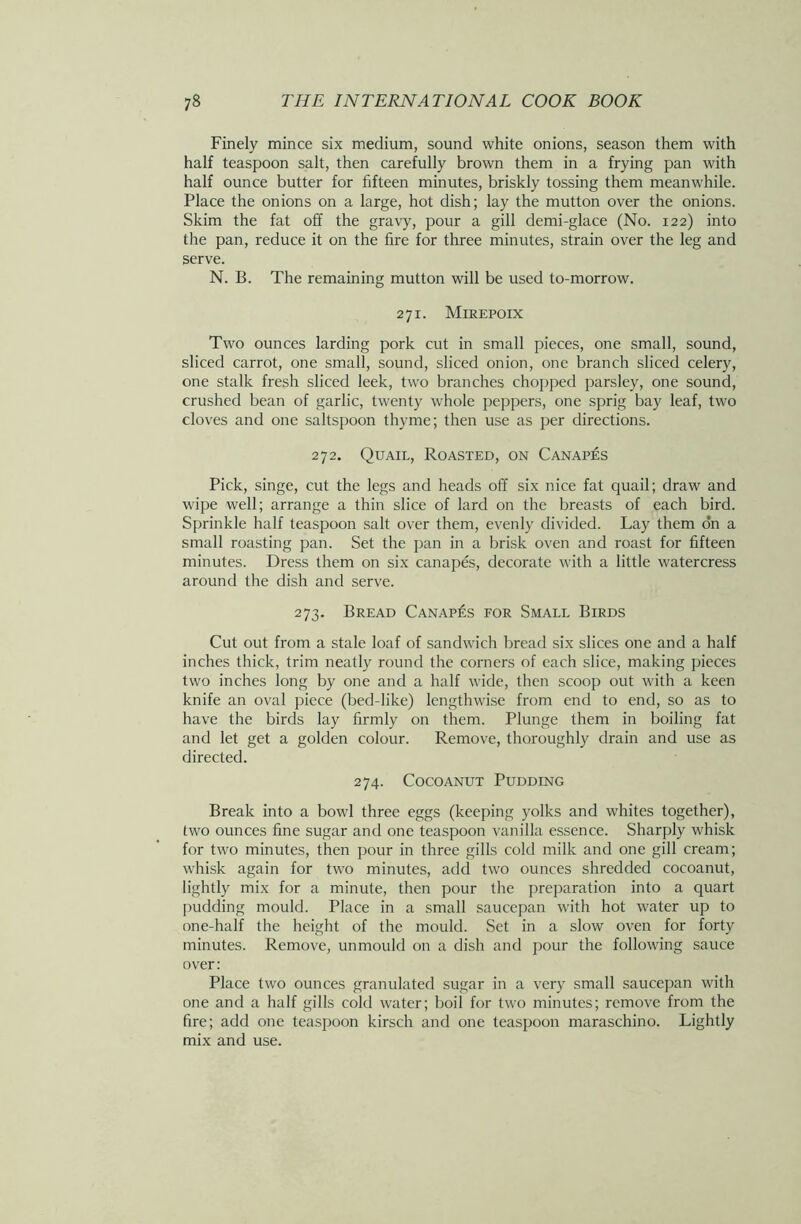 Finely mince six medium, sound white onions, season them with half teaspoon salt, then carefully brown them in a frying pan with half ounce butter for fifteen minutes, briskly tossing them meanwhile. Place the onions on a large, hot dish; lay the mutton over the onions. Skim the fat off the gravy, pour a gill demi-glace (No. 122) into the pan, reduce it on the fire for three minutes, strain over the leg and serve. N. B. The remaining mutton will be used to-morrow. 271. Mirepoix Two ounces larding pork cut in small pieces, one small, sound, sliced carrot, one small, sound, sliced onion, one branch sliced celery, one stalk fresh sliced leek, two branches chopped parsley, one sound, crushed bean of garlic, twenty whole peppers, one sprig bay leaf, two cloves and one saltspoon thyme; then use as per directions. 272. Quail, Roasted, on Canapes Pick, singe, cut the legs and heads off six nice fat quail; draw and wipe well; arrange a thin slice of lard on the breasts of each bird. Sprinkle half teaspoon salt over them, evenly divided. Lay them on a small roasting pan. Set the pan in a brisk oven and roast for fifteen minutes. Dress them on six canapes, decorate with a little watercress around the dish and serve. 273. Bread Canapes for Small Birds Cut out from a stale loaf of sandwich bread six slices one and a half inches thick, trim neatly round the corners of each slice, making pieces two inches long by one and a half wide, then scoop out with a keen knife an oval piece (bed-like) lengthwise from end to end, so as to have the birds lay firmly on them. Plunge them in boiling fat and let get a golden colour. Remove, thoroughly drain and use as directed. 274. Cocoanut Pudding Break into a bowl three eggs (keeping yolks and whites together), two ounces fine sugar and one teaspoon vanilla essence. Sharply whisk for two minutes, then pour in three gills cold milk and one gill cream; whisk again for two minutes, add two ounces shredded cocoanut, lightly mix for a minute, then pour the preparation into a quart pudding mould. Place in a small saucepan with hot water up to one-half the height of the mould. Set in a slow oven for forty minutes. Remove, unmould on a dish and pour the following sauce over: Place two ounces granulated sugar in a very small saucepan with one and a half gills cold water; boil for two minutes; remove from the fire; add one teaspoon kirsch and one teaspoon maraschino. Lightly mix and use.
