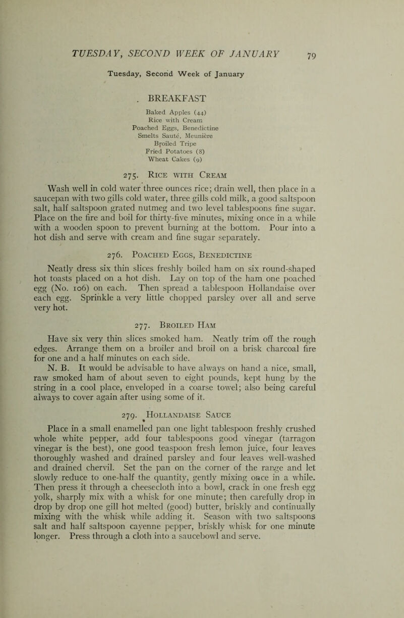 Tuesday, Second Week of January . BREAKFAST Baked Apples (44) Rice with Cream Poached Eggs, Benedictine Smelts Saute, Meuniere Bj-oiled Tripe Fried Potatoes (8) Wheat Cakes (9) 275. Rice with Cream Wash well in cold water three ounces rice; drain well, then place in a saucepan with two gills cold water, three gills cold milk, a good saltspoon salt, half saltspoon grated nutmeg and two level tablespoons fine sugar. Place on the fire and boil for thirty-five minutes, mixing once in a while with a wooden spoon to prevent burning at the bottom. Pour into a hot dish and serve with cream and fine sugar separately. 276. Poached Eggs, Benedictine Neatly dress six thin slices freshly boiled ham on six round-shaped hot toasts placed on a hot dish. Lay on top of the ham one poached egg (No. 106) on each. Then spread a tablespoon Hollandaise over each egg. Sprinkle a very little chopped parsley over all and serve very hot. 277. Broiled Ham Have six very thin slices smoked ham. Neatly trim off the rough edges. Arrange them on a broiler and broil on a brisk charcoal fire for one and a half minutes on each side. N. B. It would be advisable to have always on hand a nice, small, raw smoked ham of about seven to eight pounds, kept hung by the string in a cool place, enveloped in a coarse towel; also being careful always to cover again after using some of it. 279. Hollandaise Sauce Place in a small enamelled pan one light tablespoon freshly crushed whole white pepper, add four tablespoons good vinegar (tarragon vinegar is the best), one good teaspoon fresh lemon juice, four leaves thoroughly washed and drained parsley and four leaves well-washed and drained chervil. Set the pan on the corner of the ran^e and let slowly reduce to one-half the quantity, gently mixing once in a while. Then press it through a cheesecloth into a bowl, crack in one fresh egg yolk, sharply mix with a whisk for one minute; then carefully drop in drop by drop one gill hot melted (good) butter, briskly and continually mixing with the whisk while adding it. Season with two saltspoons salt and half saltspoon cayenne pepper, briskly whisk for one minute longer. Press through a cloth into a saucebowl and serve.