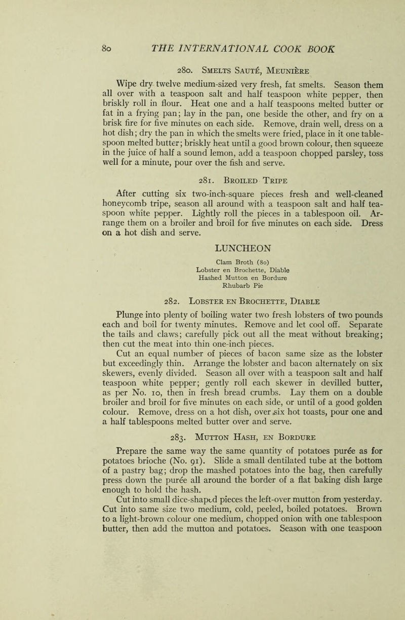 280. Smelts Saute, Meuniere Wipe dry twelve medium-sized very fresh, fat smelts. Season them all over with a teaspoon salt and half teaspoon white pepper, then briskly roll in flour. Heat one and a half teaspoons melted butter or fat in a frying pan; lay in the pan, one beside the other, and fry on a brisk fire for five minutes on each side. Remove, drain well, dress on a hot dish; dry the pan in which the smelts were fried, place in it one table- spoon melted butter; briskly heat until a good brown colour, then squeeze in the juice of half a sound lemon, add a teaspoon chopped parsley, toss well for a minute, pour over the fish and serve. 281. Broiled Tripe After cutting six two-inch-square pieces fresh and well-cleaned honeycomb tripe, season all around with a teaspoon salt and half tea- spoon white pepper. Lightly roll the pieces in a tablespoon oil. Ar- range them on a broiler and broil for five minutes on each side. Dress on a hot dish and serve. LUNCHEON Clam Broth (80) Lobster en Brochette, Diable Hashed Mutton en Bordure Rhubarb Pie 282. Lobster en Brochette, Diable Plunge into plenty of boiling water two fresh lobsters of two pounds each and boil for twenty minutes. Remove and let cool off. Separate the tails and claws; carefully pick out all the meat without breaking; then cut the meat into thin one-inch pieces. Cut an equal number of pieces of bacon same size as the lobster but exceedingly thin. Arrange the lobster and bacon alternately on six skewers, evenly divided. Season all over with a teaspoon salt and half teaspoon white pepper; gently roll each skewer in devilled butter, as per No. io, then in fresh bread crumbs. Lay them on a double broiler and broil for five minutes on each side, or until of a good golden colour. Remove, dress on a hot dish, over six hot toasts, pour one and a half tablespoons melted butter over and serve. 283. Mutton Hash, en Bordure Prepare the same way the same quantity of potatoes purde as for potatoes brioche (No. 91). Slide a small dentilated tube at the bottom of a pastry bag; drop the mashed potatoes into the bag, then carefully press down the puree all around the border of a flat baking dish large enough to hold the hash. Cut into small dice-shaptd pieces the left-over mutton from yesterday. Cut into same size two medium, cold, peeled, boiled potatoes. Brown to a light-brown colour one medium, chopped onion with one tablespoon butter, then add the mutton and potatoes. Season with one teaspoon