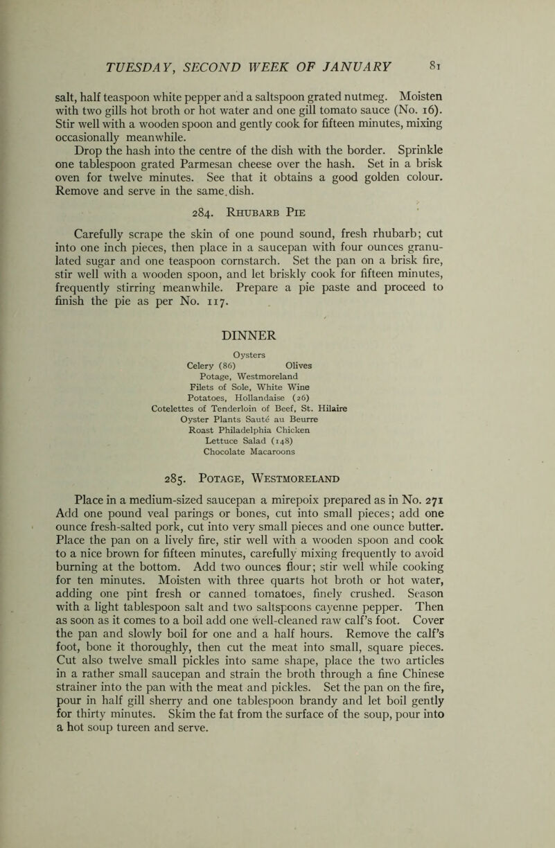 salt, half teaspoon white pepper and a saltspoon grated nutmeg. Moisten with two gills hot broth or hot water and one gill tomato sauce (No. 16). Stir well with a wooden spoon and gently cook for fifteen minutes, mixing occasionally meanwhile. Drop the hash into the centre of the dish with the border. Sprinkle one tablespoon grated Parmesan cheese over the hash. Set in a brisk oven for twelve minutes. See that it obtains a good golden colour. Remove and serve in the same.dish. 284. Rhubarb Pie Carefully scrape the skin of one pound sound, fresh rhubarb; cut into one inch pieces, then place in a saucepan with four ounces granu- lated sugar and one teaspoon cornstarch. Set the pan on a brisk fire, stir well with a wooden spoon, and let briskly cook for fifteen minutes, frequently stirring meanwhile. Prepare a pie paste and proceed to finish the pie as per No. 117. DINNER Oysters Celery (86) Olives Potage, Westmoreland Filets of Sole, White Wine Potatoes, Hollandaise (26) Cotelettes of Tenderloin of Beef, St. Hilaire Oyster Plants Saute au Beurre Roast Philadelphia Chicken Lettuce Salad (148) Chocolate Macaroons 285. Potage, Westmoreland Place in a medium-sized saucepan a mirepoix prepared as in No. 271 Add one pound veal parings or bones, cut into small pieces; add one ounce fresh-salted pork, cut into very small pieces and one ounce butter. Place the pan on a lively fire, stir well with a wooden spoon and cook to a nice brown for fifteen minutes, carefully mixing frequently to avoid burning at the bottom. Add two ounces flour; stir well while cooking for ten minutes. Moisten with three quarts hot broth or hot water, adding one pint fresh or canned tomatoes, finely crushed. Season with a light tablespoon salt and two saltspoons cayenne pepper. Then as soon as it comes to a boil add one well-cleaned raw calf’s foot. Cover the pan and slowly boil for one and a half hours. Remove the calf’s foot, bone it thoroughly, then cut the meat into small, square pieces. Cut also twelve small pickles into same shape, place the two articles in a rather small saucepan and strain the broth through a fine Chinese strainer into the pan with the meat and pickles. Set the pan on the fire, pour in half gill sherry and one tablespoon brandy and let boil gently for thirty minutes. Skim the fat from the surface of the soup, pour into a hot soup tureen and serve.