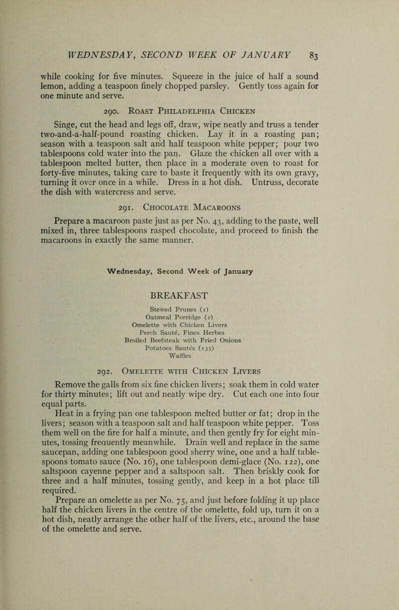 while cooking for five minutes. Squeeze in the juice of half a sound lemon, adding a teaspoon finely chopped parsley. Gently toss again for one minute and serve. 290. Roast Philadelphia Chicken Singe, cut the head and legs off, draw, wipe neatly and truss a tender two-and-a-half-pound roasting chicken. Lay it in a roasting pan; season with a teaspoon salt and half teaspoon white pepper; pour two tablespoons cold water into the pan. Glaze the chicken all over with a tablespoon melted butter, then place in a moderate oven to roast for forty-five minutes, taking care to baste it frequently with its own gravy, turning it over once in a while. Dress in a hot dish. Untruss, decorate the dish with watercress and serve. 291. Chocolate Macaroons Prepare a macaroon paste just as per No. 43, adding to the paste, well mixed in, three tablespoons rasped chocolate, and proceed to finish the macaroons in exactly the same manner. Wednesday, Second Week of January BREAKFAST Stewed Prunes (i) Oatmeal Porridge (2) Omelette with Chicken Livers Perch Saute, Fines Herbes Broiled Beefsteak with Fried Onions Potatoes Sautes (135) Waffles 292. Omelette with Chicken Livers Remove the galls from six fine chicken livers; soak them in cold water for thirty minutes; lift out and neatly wipe dry. Cut each one into four equal parts. Heat in a frying pan one tablespoon melted butter or fat; drop in the livers; season with a teaspoon salt and half teaspoon white pepper. Toss them well on the fire for half a minute, and then gently fry for eight min- utes, tossing freauently meanwhile. Drain well and replace in the same saucepan, adding one tablespoon good sherry wine, one and a half table- spoons tomato sauce (No. 16), one tablespoon demi-glace (No. 122), one saltspoon cayenne pepper and a saltspoon salt. Then briskly cook for three and a half minutes, tossing gently, and keep in a hot place till required. Prepare an omelette as per No. 75, and just before folding it up place half the chicken livers in the centre of the omelette, fold up, turn it on a hot dish, neatly arrange the other half of the livers, etc., around the base of the omelette and serve.