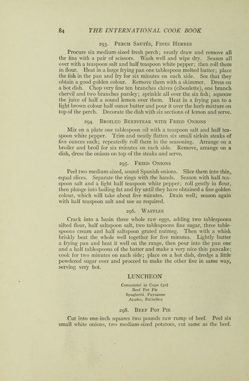 293. Perch Sautes, Fines Herbes Procure six medium-sized fresh perch; neatly draw and remove all the fins with a pair of scissors. Wash well and wipe dry. Season all over with a teaspoon salt and half teaspoon white pepper; then roll them in flour. Heat in a large frying pan one tablespoon melted butter; place the fish in the pan and fry for six minutes on each side. See that they obtain a good golden colour. Remove them with a skimmer. Dress on a hot dish. Chop very fine ten branches chives (ciboulette), one branch chervil and two branches parsley; sprinkle all over the six fish; squeeze the juice of half a sound lemon over them. Heat in a frying pan to a light brown colour half ounce butter and pour it over the herb mixture on top of the perch. Decorate the dish with six sections of lemon and serve. 294. Broiled Beefsteak with Fried Onions Mix on a plate one tablespoon oil with a teaspoon salt and half tea- spoon white pepper. Trim and neatly flatten six small sirloin steaks of five ounces each; repeatedly roll them in the seasoning. Arrange on a broiler and broil for six minutes on each side. Remove, arrange on a dish, dress the onions on top of the steaks and serve. 295. Fried Onions Peel two medium-sized, sound Spanish onions. Slice them into thin, equal slices. Separate the rings with the hands. Season with half tea- spoon salt and a light half teaspoon white pepper; roll gently in flour, then plunge into boiling fat and fry until they have obtained a fine golden colour, which will take about five minutes. Drain well; season again with half teaspoon salt and use as required. 296. Waffles Crack into a basin three whole raw eggs, adding two tablespoons sifted flour, half saltspoon salt, two tablespoons fine sugar, three table- spoons cream and half saltspoon grated nutmeg. Then with a whisk briskly beat the whole well together for five minutes. Lightly butter a frying pan and heat it well on the range, then pour into the pan one and a half tablespoons of the batter and make a very nice thin pancake; cook for two minutes on each side; place on a hot dish, dredge a little powdered sugar over and proceed to make the other five in same way, serving very hot. LUNCHEON Consomme in Cups (52) Beef Pot Pie Spaghetti, Paysanne Apples, Richelieu 298. Beef Pot Pie Cut into one-inch squares two pounds raw rump of beef. Peel six small white onions, two medium-sized potatoes, cut same as the beef.