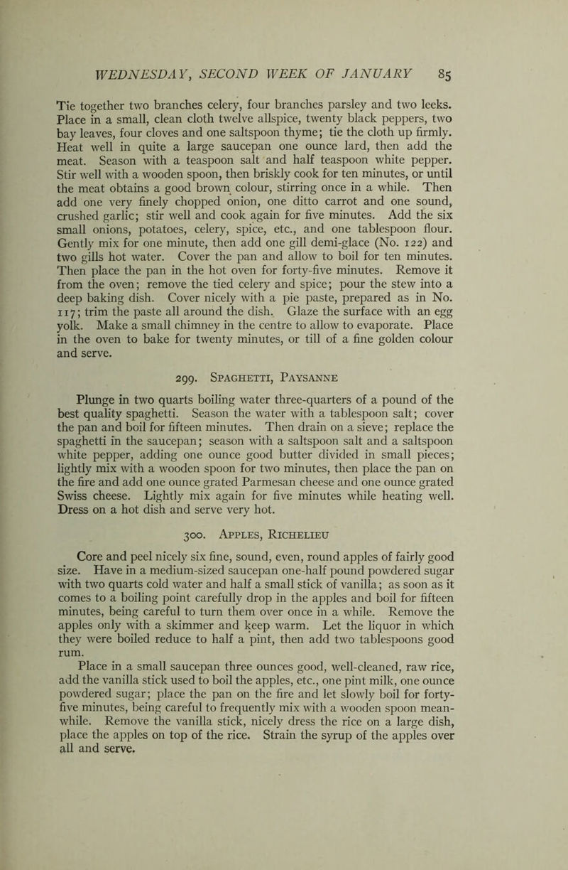 Tie together two branches celery, four branches parsley and two leeks. Place in a small, clean cloth twelve allspice, twenty black peppers, two bay leaves, four cloves and one saltspoon thyme; tie the cloth up firmly. Heat well in quite a large saucepan one ounce lard, then add the meat. Season with a teaspoon salt and half teaspoon white pepper. Stir well with a wooden spoon, then briskly cook for ten minutes, or until the meat obtains a good brown colour, stirring once in a while. Then add one very finely chopped onion, one ditto carrot and one sound, crushed garlic; stir well and cook again for five minutes. Add the six small onions, potatoes, celery, spice, etc., and one tablespoon flour. Gently mix for one minute, then add one gill demi-glace (No. 122) and two gills hot water. Cover the pan and allow to boil for ten minutes. Then place the pan in the hot oven for forty-five minutes. Remove it from the oven; remove the tied celery and spice; pour the stew into a deep baking dish. Cover nicely with a pie paste, prepared as in No. 117; trim the paste all around the dish. Glaze the surface with an egg yolk. Make a small chimney in the centre to allow to evaporate. Place in the oven to bake for twenty minutes, or till of a fine golden colour and serve. 299. Spaghetti, Paysanne Plunge in two quarts boiling water three-quarters of a pound of the best quality spaghetti. Season the water with a tablespoon salt; cover the pan and boil for fifteen minutes. Then drain on a sieve; replace the spaghetti in the saucepan; season with a saltspoon salt and a saltspoon white pepper, adding one ounce good butter divided in small pieces; lightly mix with a wooden spoon for two minutes, then place the pan on the fire and add one ounce grated Parmesan cheese and one ounce grated Swiss cheese. Lightly mix again for five minutes while heating well. Dress on a hot dish and serve very hot. 300. Apples, Richelieu Core and peel nicely six fine, sound, even, round apples of fairly good size. Have in a medium-sized saucepan one-half pound powdered sugar with two quarts cold water and half a small stick of vanilla; as soon as it comes to a boiling point carefully drop in the apples and boil for fifteen minutes, being careful to turn them over once in a while. Remove the apples only with a skimmer and keep warm. Let the liquor in which they were boiled reduce to half a pint, then add two tablespoons good rum. Place in a small saucepan three ounces good, well-cleaned, raw rice, add the vanilla stick used to boil the apples, etc., one pint milk, one ounce powdered sugar; place the pan on the fire and let slowly boil for forty- five minutes, being careful to frequently mix with a wooden spoon mean- while. Remove the vanilla stick, nicely dress the rice on a large dish, place the apples on top of the rice. Strain the syrup of the apples over all and serve.