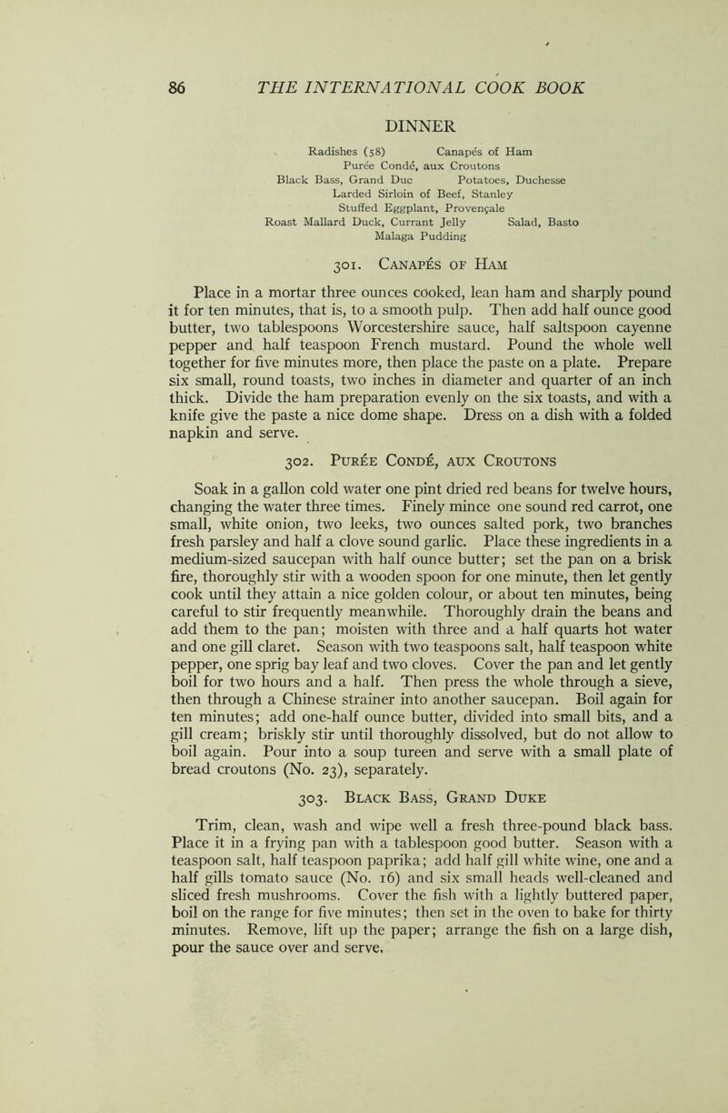 DINNER Radishes (58) Canapes of Ham Puree Conde, aux Croutons Black Bass, Grand Due Potatoes, Duchesse Larded Sirloin of Beef, Stanley Stuffed Eggplant, Provenjale Roast Mallard Duck, Currant Jelly Salad, Basto Malaga Pudding 301. Canapes of Ham Place in a mortar three ounces cooked, lean ham and sharply pound it for ten minutes, that is, to a smooth pulp. Then add half ounce good butter, two tablespoons Worcestershire sauce, half saltspoon cayenne pepper and half teaspoon French mustard. Pound the whole well together for five minutes more, then place the paste on a plate. Prepare six small, round toasts, two inches in diameter and quarter of an inch thick. Divide the ham preparation evenly on the six toasts, and with a knife give the paste a nice dome shape. Dress on a dish with a folded napkin and serve. 302. Puree Conde, aux Croutons Soak in a gallon cold water one pint dried red beans for twelve hours, changing the water three times. Finely mince one sound red carrot, one small, white onion, two leeks, two ounces salted pork, two branches fresh parsley and half a clove sound garlic. Place these ingredients in a medium-sized saucepan with half ounce butter; set the pan on a brisk fire, thoroughly stir with a wooden spoon for one minute, then let gently cook until they attain a nice golden colour, or about ten minutes, being careful to stir frequently meanwhile. Thoroughly drain the beans and add them to the pan; moisten with three and a half quarts hot water and one gill claret. Season with two teaspoons salt, half teaspoon white pepper, one sprig bay leaf and two cloves. Cover the pan and let gently boil for two hours and a half. Then press the whole through a sieve, then through a Chinese strainer into another saucepan. Boil again for ten minutes; add one-half ounce butter, divided into small bits, and a gill cream; briskly stir until thoroughly dissolved, but do not allow to boil again. Pour into a soup tureen and serve with a small plate of bread croutons (No. 23), separately. 303. Black Bass, Grand Duke Trim, clean, wash and wipe well a fresh three-pound black bass. Place it in a frying pan with a tablespoon good butter. Season with a teaspoon salt, half teaspoon paprika; add half gill white wine, one and a half gills tomato sauce (No. 16) and six small heads well-cleaned and sliced fresh mushrooms. Cover the fish with a lightly buttered paper, boil on the range for five minutes; then set in the oven to bake for thirty minutes. Remove, lift up the paper; arrange the fish on a large dish, pour the sauce over and serve.