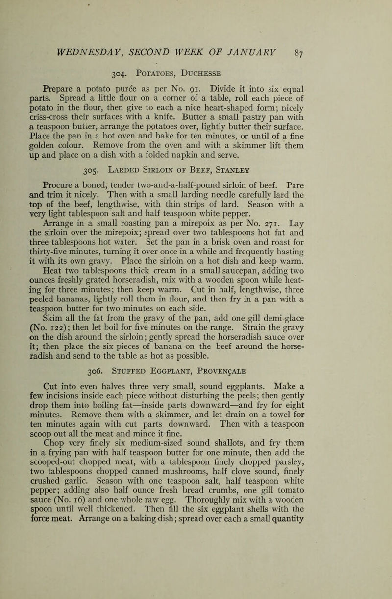 304. Potatoes, Duchesse Prepare a potato puree as per No. 91. Divide it into six equal parts. Spread a little flour on a corner of a table, roll each piece of potato in the flour, then give to each a nice heart-shaped form; nicely criss-cross their surfaces with a knife. Butter a small pastry pan with a teaspoon butter, arrange the potatoes over, lightly butter their surface. Place the pan in a hot oven and bake for ten minutes, or until of a fine golden colour. Remove from the oven and with a skimmer lift them up and place on a dish with a folded napkin and serve. 305. Larded Sirloin of Beef, Stanley Procure a boned, tender two-and-a-half-pound sirloin of beef. Pare and trim it nicely. Then with a small larding needle carefully lard the top of the beef, lengthwise, with thin strips of lard. Season with a very light tablespoon salt and half teaspoon white pepper. Arrange in a small roasting pan a mirepoix as per No. 271. Lay the sirloin over the mirepoix; spread over two tablespoons hot fat and three tablespoons hot water. Set the pan in a brisk oven and roast for thirty-five minutes, turning it over once in a while and frequently basting it with its own gravy. Place the sirloin on a hot dish and keep warm. Heat two tablespoons thick cream in a small saucepan, adding two ounces freshly grated horseradish, mix with a wooden spoon while heat- ing for three minutes; then keep warm. Cut in half, lengthwise, three peeled bananas, lightly roll them in flour, and then fry in a pan with a teaspoon butter for two minutes on each side. Skim all the fat from the gravy of the pan, add one gill demi-glace (No. 122); then let boil for five minutes on the range. Strain the gravy on the dish around the sirloin; gently spread the horseradish sauce over it; then place the six pieces of banana on the beef around the horse- radish and send to the table as hot as possible. 306. Stuffed Eggplant, Proven^ale Cut into even halves three very small, sound eggplants. Make a few incisions inside each piece without disturbing the peels; then gently drop them into boiling fat—inside parts downward—and fry for eight minutes. Remove them with a skimmer, and let drain on a towel for ten minutes again with cut parts downward. Then with a teaspoon scoop out all the meat and mince it fine. Chop very finely six medium-sized sound shallots, and fry them in a frying pan with half teaspoon butter for one minute, then add the scooped-out chopped meat, with a tablespoon finely chopped parsley, two tablespoons chopped canned mushrooms, half clove sound, finely crushed garlic. Season with one teaspoon salt, half teaspoon white pepper; adding also half ounce fresh bread crumbs, one gill tomato sauce (No. 16) and one whole raw egg. Thoroughly mix with a wooden spoon until well thickened. Then fill the six eggplant shells with the force meat. Arrange on a baking dish; spread over each a small quantity