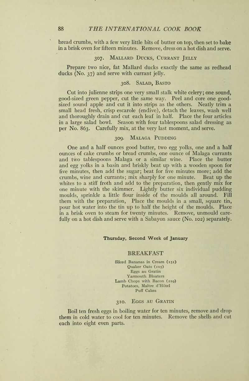 bread crumbs, with a few very little bits of butter on top, then set to bake in a brisk oven for fifteen minutes. Remove, dress on a hot dish and serve. 307. Mallard Ducks, Currant Jelly Prepare two nice, fat Mallard ducks exactly the same as redhead ducks (No. 37) and serve with currant jelly. 308. Salad, Basto Cut into julienne strips one very small stalk white celery; one sound, good-sized green pepper, cut the same way. Peel and core one good- sized sound apple and cut it into strips as the others. Neatly trim a small head fresh, crisp escarole (endive), detach the leaves, wash well and thoroughly drain and cut each leaf in half. Place the four articles in a large salad bowl. Season with four tablespoons salad dressing as per No. 863. Carefully mix, at the very last moment, and serve. 309. Malaga Pudding One and a half ounces good butter, two egg yolks, one and a half ounces of cake crumbs or bread crumbs, one ounce of Malaga currants and two tablespoons Malaga or a similar wine. Place the butter and egg yolks in a basin and briskly beat up with a wooden spoon for five minutes, then add the sugar; beat for five minutes more; add the crumbs, wine and currants; mix sharply for one minute. Beat up the whites to a stiff froth and add to the preparation, then gently mix for one minute with the skimmer. Lightly butter six individual pudding moulds, sprinkle a little flour inside of the moulds all around. Fill them with the preparation, Place the moulds in a small, square tin, pour hot water into the tin up to half the height of the moulds. Place in a brisk oven to steam for twenty minutes. Remove, unmould care- fully on a hot dish and serve with a Sabayon sauce (No. 102) separately. Thursday, Second Week of January BREAKFAST Sliced Bananas in Cream (151) Quaker Oats (105) Eggs au Gratin Yarmouth Bloaters Lamb Chops with Bacon (219) Potatoes, Maitre d'Hotel Puff Cakes 310. Eggs au Gratin Boil ten fresh eggs in boiling water for ten minutes, remove and drop them in cold water to cool for ten minutes. Remove the shells and cut each into eight even parts.