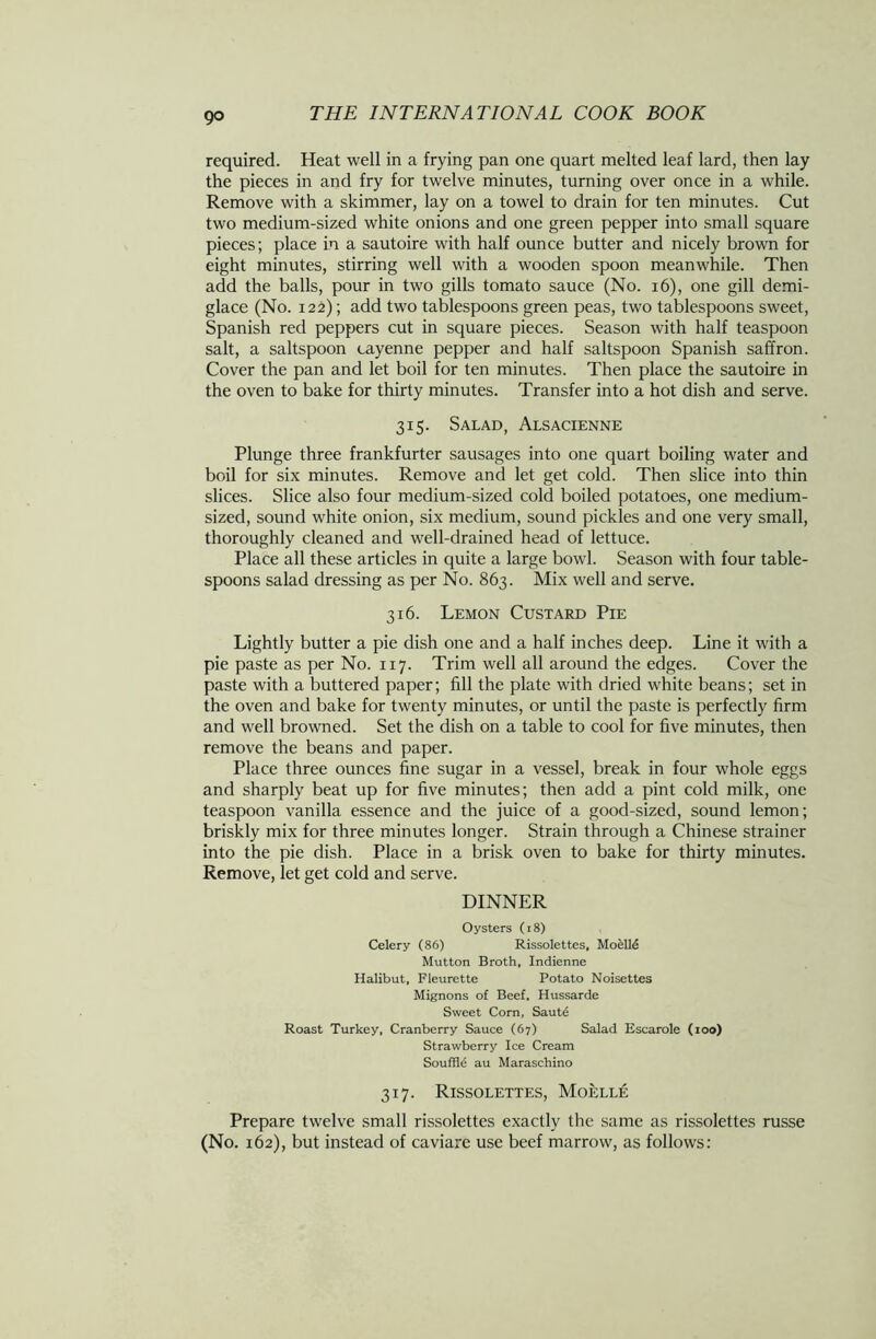 required. Heat well in a frying pan one quart melted leaf lard, then lay the pieces in and fry for twelve minutes, turning over once in a while. Remove with a skimmer, lay on a towel to drain for ten minutes. Cut two medium-sized white onions and one green pepper into small square pieces; place in a sautoire with half ounce butter and nicely brown for eight minutes, stirring well with a wooden spoon meanwhile. Then add the balls, pour in two gills tomato sauce (No. 16), one gill demi- glace (No. 122); add two tablespoons green peas, two tablespoons sweet, Spanish red peppers cut in square pieces. Season with half teaspoon salt, a saltspoon cayenne pepper and half saltspoon Spanish saffron. Cover the pan and let boil for ten minutes. Then place the sautoire in the oven to bake for thirty minutes. Transfer into a hot dish and serve. 315. Salad, Alsacienne Plunge three frankfurter sausages into one quart boiling water and boil for six minutes. Remove and let get cold. Then slice into thin slices. Slice also four medium-sized cold boiled potatoes, one medium- sized, sound white onion, six medium, sound pickles and one very small, thoroughly cleaned and well-drained head of lettuce. Place all these articles in quite a large bowl. Season with four table- spoons salad dressing as per No. 863. Mix well and serve. 316. Lemon Custard Pie Lightly butter a pie dish one and a half inches deep. Line it with a pie paste as per No. 117. Trim well all around the edges. Cover the paste with a buttered paper; fill the plate with dried white beans; set in the oven and bake for twenty minutes, or until the paste is perfectly firm and well browned. Set the dish on a table to cool for five minutes, then remove the beans and paper. Place three ounces fine sugar in a vessel, break in four whole eggs and sharply beat up for five minutes; then add a pint cold milk, one teaspoon vanilla essence and the juice of a good-sized, sound lemon; briskly mix for three minutes longer. Strain through a Chinese strainer into the pie dish. Place in a brisk oven to bake for thirty minutes. Remove, let get cold and serve. DINNER Oysters (18) Celery (86) Rissolettes, Mo el 16 Mutton Broth, Indienne Halibut, Fleurette Potato Noisettes Mignons of Beef. Hussarde Sweet Corn, Saute Roast Turkey, Cranberry Sauce (67) Salad Escarole (100) Strawberry Ice Cream Souffld au Maraschino 317. Rissolettes, Moelle Prepare twelve small rissolettes exactly the same as rissolettes russe (No. 162), but instead of caviare use beef marrow, as follows: