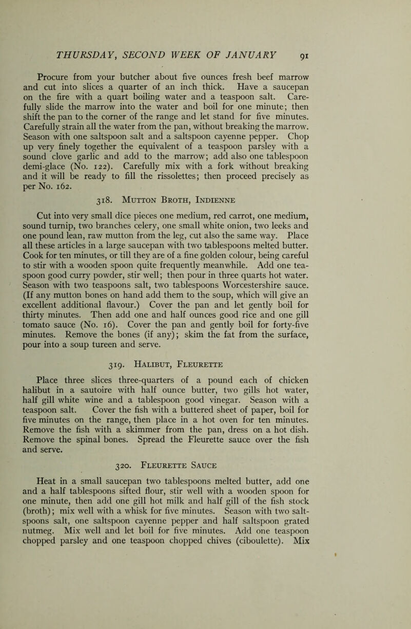 Procure from your butcher about five ounces fresh beef marrow and cut into slices a quarter of an inch thick. Have a saucepan on the fire with a quart boiling water and a teaspoon salt. Care- fully slide the marrow into the water and boil for one minute; then shift the pan to the corner of the range and let stand for five minutes. Carefully strain all the water from the pan, without breaking the marrow. Season with one saltspoon salt and a saltspoon cayenne pepper. Chop up very finely together the equivalent of a teaspoon parsley with a sound clove garlic and add to the marrow; add also one tablespoon demi-glace (No. 122). Carefully mix with a fork without breaking and it will be ready to fill the rissolettes; then proceed precisely as per No. 162. 318. Mutton Broth, Indienne Cut into very small dice pieces one medium, red carrot, one medium, sound turnip, two branches celery, one small white onion, two leeks and one pound lean, raw mutton from the leg, cut also the same way. Place all these articles in a large saucepan with two tablespoons melted butter. Cook for ten minutes, or till they are of a fine golden colour, being careful to stir with a wooden spoon quite frequently meanwhile. Add one tea- spoon good curry powder, stir well; then pour in three quarts hot water. Season with two teaspoons salt, two tablespoons Worcestershire sauce. (If any mutton bones on hand add them to the soup, which will give an excellent additional flavour.) Cover the pan and let gently boil for thirty minutes. Then add one and half ounces good rice and one gill tomato sauce (No. 16). Cover the pan and gently boil for forty-five minutes. Remove the bones (if any); skim the fat from the surface, pour into a soup tureen and serve. 319. Halibut, Fleurette Place three slices three-quarters of a pound each of chicken halibut in a sautoire with half ounce butter, two gills hot water, half gill white wine and a tablespoon good vinegar. Season with a teaspoon salt. Cover the fish with a buttered sheet of paper, boil for five minutes on the range, then place in a hot oven for ten minutes. Remove the fish with a skimmer from the pan, dress on a hot dish. Remove the spinal bones. Spread the Fleurette sauce over the fish and serve. 320. Fleurette Sauce Heat in a small saucepan two tablespoons melted butter, add one and a half tablespoons sifted flour, stir well with a wooden spoon for one minute, then add one gill hot milk and half gill of the fish stock (broth); mix well with a whisk for five minutes. Season with two salt- spoons salt, one saltspoon cayenne pepper and half saltspoon grated nutmeg. Mix well and let boil for five minutes. Add one teaspoon chopped parsley and one teaspoon chopped chives (ciboulette). Mix