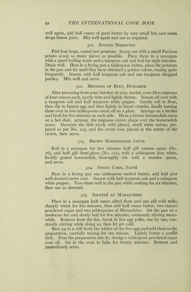 well again, add half ounce of good butter by very small bits and seven drops lemon juice. Mix well again and use as required. 321. Potato Noisettes Peel four large, sound raw potatoes. Scoop out with a small Parisian potato scoop as many pieces as possible. Place them in a saucepan with a quart boiling water and a teaspoon salt and boil for eight minutes. Drain well. Heat in a frying pan a tablespoon butter, place the potatoes in the pan and fry until they have obtained a golden colour, tossing quite frequently. Season with half teaspoon salt and one teaspoon chopped parsley. Mix well and serve. 322. Mignons of Beef, Hussarde After procuring from your butcher six nice, tender, even filets mignons of four ounces each, neatly trim and lightly flatten. Season all over with a teaspoon salt and half teaspoon white pepper. Gently roll in flour, then dip in beaten egg and then lightly in bread crumbs, finally turning them over in two tablespoons sweet oil on a plate. Arrange on a broiler and broil for five minutes on each side. Have a brown horseradish sauce on a hot dish; arrange the mignons crown shape over the horseradish sauce. Decorate the dish nicely with glazed, small white onions, pre- pared as per No. 125, and the sweet corn placed in the centre of the crown, then serve. 323. Brown Horseradish Sauce Boil in a saucepan for five minutes half gill tomato sauce (No. • 16), and half gill demi-glace (No. 122), with a tablespoon fine, white, freshly grated horseradish, thoroughly stir with a wooden spoon, and serve. 324. Sweet Corn, Saute Heat in a frying pan one tablespoon melted butter, add half pint well-drained sweet corn. Season with half teaspoon salt and a saltspoon white pepper. Toss them well in the pan while cooking for six minutes; then use as directed. 325. Souffl£ au Maraschino Place in a saucepan half ounce sifted flour and one gill cold milk; sharply whisk for five minutes, then add half ounce butter, two ounces powdered sugar and two tablespoons of Maraschino. Set the pan on a moderate fire and slowly boil for five minutes, constantly stirring mean- while. Remove from the fire, break in five egg yolks, one by one, con- stantly stirring while doing so, then let get cold. Beat up to a stiff froth the whites of the five eggs and add them to the preparation, carefully mixing for one minute. Lightly butter a souffld dish. Pour the preparation into it; dredge a tablespoon powdered sugar over all. Set in the oven to bake for twenty minutes. Remove and immediately serve,