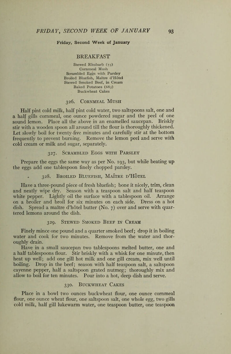 Friday, Second Week of January BREAKFAST Stewed Rhubarb (73) Commeal Mush Scrambled Eggs with Parsley Broiled Bluefish, Maitre d’Hotel Stewed Smoked Beef, in Cream Baked Potatoes (683) Buckwheat Cakes 326. Cornmeal Mush Half pint cold milk, half pint cold water, two saltspoons salt, one and a half gills cornmeal, one ounce powdered sugar and the peel of one sound lemon. Place all the above in an enamelled saucepan. Briskly stir with a wooden spoon all around till the flour is thoroughly thickened. Let slowly boil for twenty-five minutes and carefully stir at the bottom frequently to prevent burning. Remove the lemon peel and serve with cold cream or milk and sugar, separately. 327. Scrambled Eggs with Parsley Prepare the eggs the same way as per No. 193, but while beating up the eggs add one tablespoon finely chopped parsley. . 328. Broiled Bluefish, Maitre d’Hotel Have a three-pound piece of fresh bluefish; bone it nicely, trim, clean and neatly wipe dry. Season with a teaspoon salt and half teaspoon white pepper. Lightly oil the surface with a tablespoon oil. Arrange on a broiler and broil for six minutes on each side. Dress on a hot dish. Spread a maitre d’hotel butter (No. 7) over and serve with quar- tered lemons around the dish. 329. Stewed Smoked Beef in Cream Finely mince one pound and a quarter smoked beef; drop it in boiling water and cook for two minutes. Remove from the water and thor- oughly drain. Have in a small saucepan two tablespoons melted butter, one and a half tablespoons flour. Stir briskly with a whisk for one minute, then heat up well; add one gill hot milk and one gill cream, mix well until boiling. Drop in the beef; season with half teaspoon salt, a saltspoon cayenne pepper, half a saltspoon grated nutmeg; thoroughly mix and allow to boil for ten minutes. Pour into a hot, deep dish and serve. 330. Buckwheat Cakes Place in a bowl two ounces buckwheat flour, one ounce commeal flour, one ounce wheat flour, one saltspoon salt, one whole egg, two gills cold milk, half gill lukewarm water, one teaspoon butter, one teaspoon
