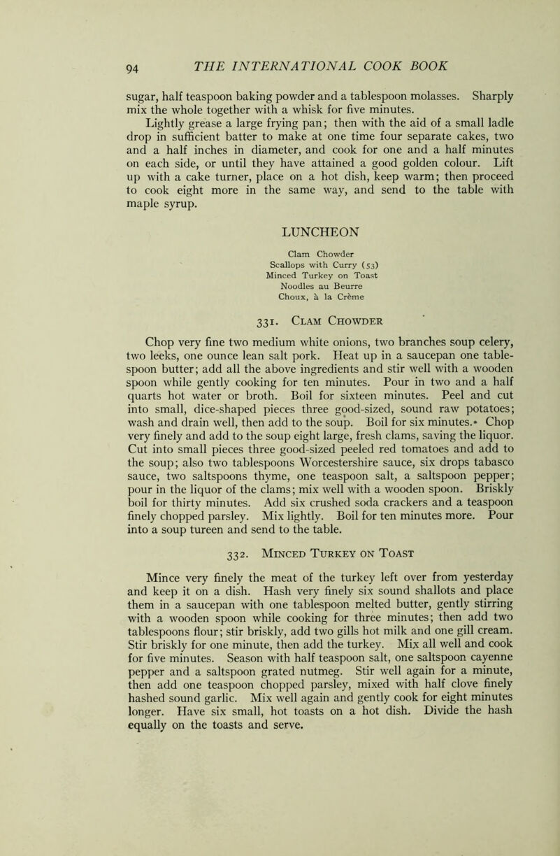 sugar, half teaspoon baking powder and a tablespoon molasses. Sharply mix the whole together with a whisk for five minutes. Lightly grease a large frying pan; then with the aid of a small ladle drop in sufficient batter to make at one time four separate cakes, two and a half inches in diameter, and cook for one and a half minutes on each side, or until they have attained a good golden colour. Lift up with a cake turner, place on a hot dish, keep warm; then proceed to cook eight more in the same way, and send to the table with maple syrup. LUNCHEON Clam Chowder Scallops with Curry (53) Minced Turkey on Toast Noodles au Beurre Choux, a la Cr&me 331. Clam Chowder Chop very fine two medium white onions, two branches soup celery, two leeks, one ounce lean salt pork. Heat up in a saucepan one table- spoon butter; add all the above ingredients and stir well with a wooden spoon while gently cooking for ten minutes. Pour in two and a half quarts hot water or broth. Boil for sixteen minutes. Peel and cut into small, dice-shaped pieces three good-sized, sound raw potatoes; wash and drain well, then add to the soup. Boil for six minutes.* Chop very finely and add to the soup eight large, fresh clams, saving the liquor. Cut into small pieces three good-sized peeled red tomatoes and add to the soup; also two tablespoons Worcestershire sauce, six drops tabasco sauce, two saltspoons thyme, one teaspoon salt, a saltspoon pepper; pour in the liquor of the clams; mix well with a wooden spoon. Briskly boil for thirty minutes. Add six crushed soda crackers and a teaspoon finely chopped parsley. Mix lightly. Boil for ten minutes more. Pour into a soup tureen and send to the table. 332. Minced Turkey on Toast Mince very finely the meat of the turkey left over from yesterday and keep it on a dish. Hash very finely six sound shallots and place them in a saucepan with one tablespoon melted butter, gently stirring with a wooden spoon while cooking for three minutes; then add two tablespoons flour; stir briskly, add two gills hot milk and one gill cream. Stir briskly for one minute, then add the turkey. Mix all well and cook for five minutes. Season with half teaspoon salt, one saltspoon cayenne pepper and a saltspoon grated nutmeg. Stir well again for a minute, then add one teaspoon chopped parsley, mixed with half clove finely hashed sound garlic. Mix well again and gently cook for eight minutes longer. Have six small, hot toasts on a hot dish. Divide the hash equally on the toasts and serve.