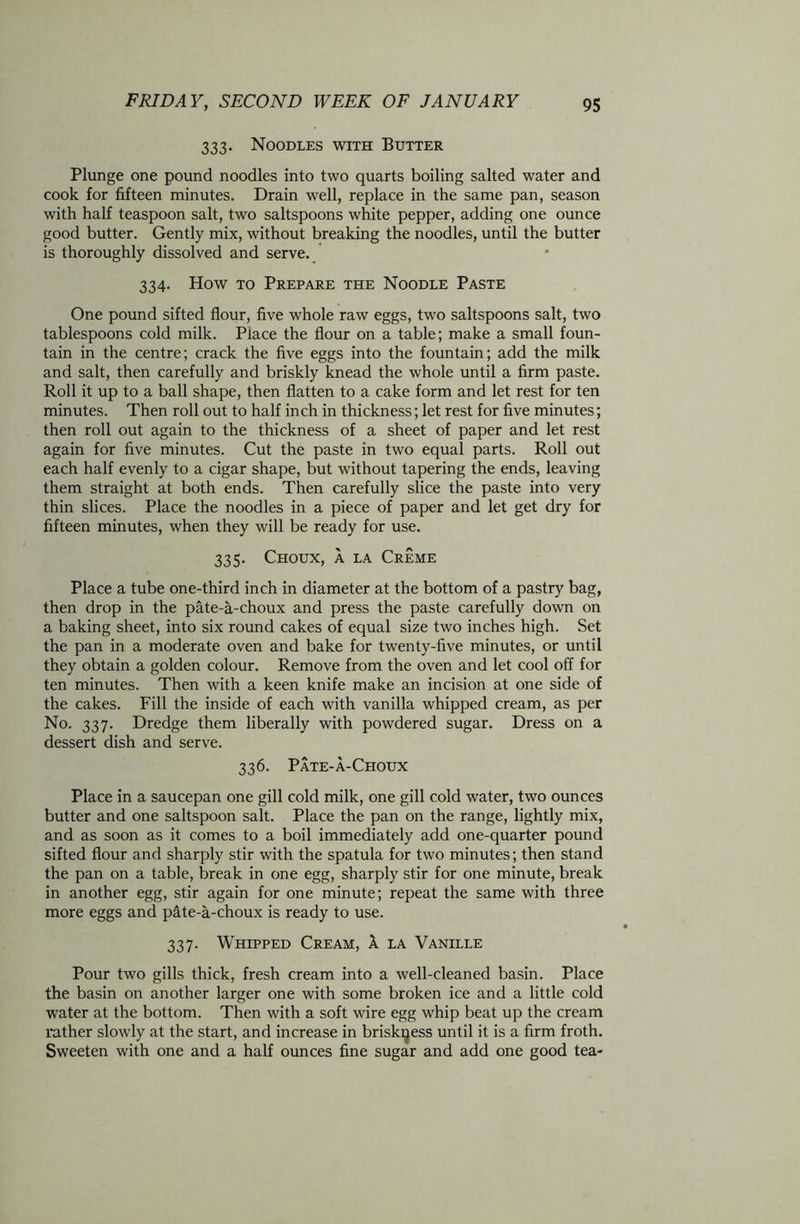 333. Noodles with Butter Plunge one pound noodles into two quarts boiling salted water and cook for fifteen minutes. Drain well, replace in the same pan, season with half teaspoon salt, two saltspoons white pepper, adding one ounce good butter. Gently mix, without breaking the noodles, until the butter is thoroughly dissolved and serve. 334. How to Prepare the Noodle Paste One pound sifted flour, five whole raw eggs, two saltspoons salt, two tablespoons cold milk. Place the flour on a table; make a small foun- tain in the centre; crack the five eggs into the fountain; add the milk and salt, then carefully and briskly knead the whole until a firm paste. Roll it up to a ball shape, then flatten to a cake form and let rest for ten minutes. Then roll out to half inch in thickness; let rest for five minutes; then roll out again to the thickness of a sheet of paper and let rest again for five minutes. Cut the paste in two equal parts. Roll out each half evenly to a cigar shape, but without tapering the ends, leaving them straight at both ends. Then carefully slice the paste into very thin slices. Place the noodles in a piece of paper and let get dry for fifteen minutes, when they will be ready for use. 335. Choux, a la Creme Place a tube one-third inch in diameter at the bottom of a pastry bag, then drop in the pate-a-choux and press the paste carefully down on a baking sheet, into six round cakes of equal size two inches high. Set the pan in a moderate oven and bake for twenty-five minutes, or until they obtain a golden colour. Remove from the oven and let cool off for ten minutes. Then with a keen knife make an incision at one side of the cakes. Fill the inside of each with vanilla whipped cream, as per No. 337. Dredge them liberally with powdered sugar. Dress on a dessert dish and serve. 336. Pate-a-Choux Place in a saucepan one gill cold milk, one gill cold water, two ounces butter and one saltspoon salt. Place the pan on the range, lightly mix, and as soon as it comes to a boil immediately add one-quarter pound sifted flour and sharply stir with the spatula for two minutes; then stand the pan on a table, break in one egg, sharply stir for one minute, break in another egg, stir again for one minute; repeat the same with three more eggs and pate-a-choux is ready to use. 337. Whipped Cream, a la Vanille Pour two gills thick, fresh cream into a well-cleaned basin. Place the basin on another larger one with some broken ice and a little cold water at the bottom. Then with a soft wire egg whip beat up the cream rather slowly at the start, and increase in briskness until it is a firm froth. Sweeten with one and a half ounces fine sugar and add one good tea-