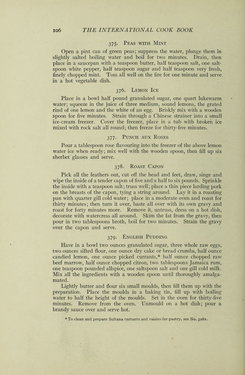 375. Peas with Mint Open a pint can of green peas; suppress the water, plunge them in slightly salted boiling water and boil for two minutes. Drain, then place in a saucepan with a teaspoon butter, half teaspoon salt, one salt' spoon white pepper, half teaspoon sugar and half teaspoon very fresh, finely chopped mint. Toss all well on the fire for one minute and serve in a hot vegetable dish. 376. Lemon Ice Place in a bowl half pound granulated sugar, one quart lukewarm water; squeeze in the juice of three medium, sound lemons, the grated rind of one lemon and the white of an egg. Briskly mix with a wooden spoon for five minutes. Strain through a Chinese strainer into a small ice-cream freezer. Cover the freezer, place in a tub with broken ice mixed with rock salt all round; then freeze for thirty-five minutes. 377. Punch aux Roses Pour a tablespoon rose flavouring into the freezer of the above lemon water ice when ready; mix well with the wooden spoon, then fill up six sherbet glasses and serve. 378. Roast Capon Pick all the feathers out, cut off the head and feet, draw, singe and wipe the inside of a tender capon of five and a half to six pounds. Sprinkle the inside with a teaspoon salt; truss well; place a thin piece larding pork on the breasts of the capon, tying a string around. Lay it in a roasting pan with quarter gill cold water; place in a moderate oven and roast for thirty minutes; then turn it over, baste all over with its own gravy and roast for forty minutes more. Remove it, untruss, dress on a hot dish, decorate with watercress all around. Skim the fat from the gravy, then pour in two tablespoons broth, boil for two minutes. Strain the gravy over the capon and serve. 379. English Pudding Have in a bowl two ounces granulated sugar, three whole raw eggs, two ounces sifted flour, one ounce dry cake or bread crumbs, half ounce candied lemon, one ounce picked currants,* half ounce chopped raw beef marrow, half ounce chopped citron, two tablespoons Jamaica rum, one teaspoon pounded allspice, one saltspoon salt and one gill cold milk. Mix all the ingredients with a wooden spoon until thoroughly amalga- mated. Lightly butter and flour six small moulds, then fill them up with the preparation. Place the moulds in a baking tin, fill up with boiling water to half the height of the moulds. Set in the oven for thirty-five minutes. Remove from the oven. Unmould on a hot dish; pour a brandy sauce over and serve hot. * To clean and prepare Sultana currants and raisins for pastry, see No. 3281.