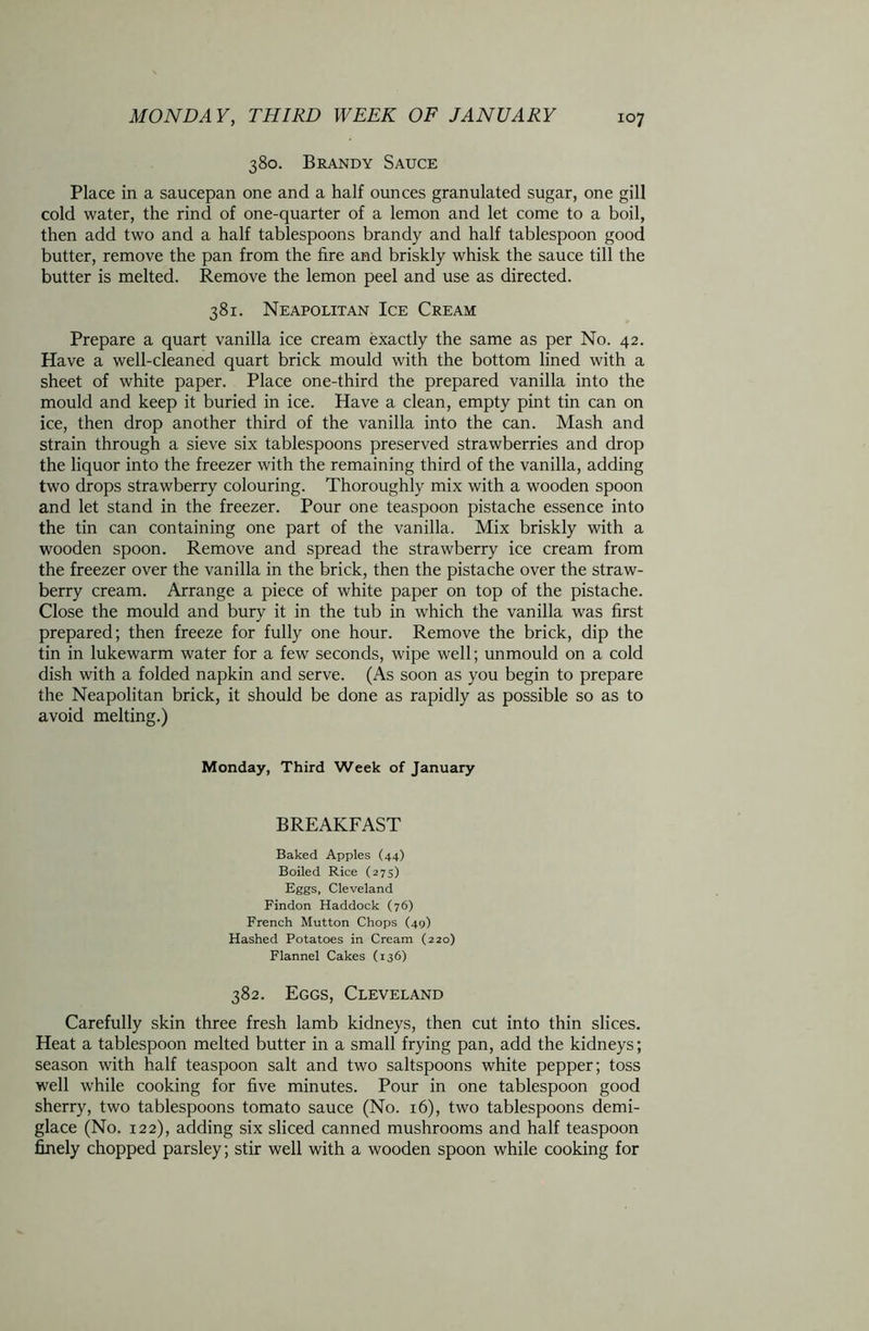380. Brandy Sauce Place in a saucepan one and a half ounces granulated sugar, one gill cold water, the rind of one-quarter of a lemon and let come to a boil, then add two and a half tablespoons brandy and half tablespoon good butter, remove the pan from the tire and briskly whisk the sauce till the butter is melted. Remove the lemon peel and use as directed. 381. Neapolitan Ice Cream Prepare a quart vanilla ice cream exactly the same as per No. 42. Have a well-cleaned quart brick mould with the bottom lined with a sheet of white paper. Place one-third the prepared vanilla into the mould and keep it buried in ice. Have a clean, empty pint tin can on ice, then drop another third of the vanilla into the can. Mash and strain through a sieve six tablespoons preserved strawberries and drop the liquor into the freezer with the remaining third of the vanilla, adding two drops strawberry colouring. Thoroughly mix with a wooden spoon and let stand in the freezer. Pour one teaspoon pistache essence into the tin can containing one part of the vanilla. Mix briskly with a wooden spoon. Remove and spread the strawberry ice cream from the freezer over the vanilla in the brick, then the pistache over the straw- berry cream. Arrange a piece of white paper on top of the pistache. Close the mould and bury it in the tub in which the vanilla was first prepared; then freeze for fully one hour. Remove the brick, dip the tin in lukewarm water for a few seconds, wipe well; unmould on a cold dish with a folded napkin and serve. (As soon as you begin to prepare the Neapolitan brick, it should be done as rapidly as possible so as to avoid melting.) Monday, Third Week of January BREAKFAST Baked Apples (44) Boiled Rice (27s) Eggs, Cleveland Findon Haddock (76) French Mutton Chops (49) Hashed Potatoes in Cream (220) Flannel Cakes (136) 382. Eggs, Cleveland Carefully skin three fresh lamb kidneys, then cut into thin slices. Heat a tablespoon melted butter in a small frying pan, add the kidneys; season with half teaspoon salt and two saltspoons white pepper; toss well while cooking for five minutes. Pour in one tablespoon good sherry, two tablespoons tomato sauce (No. 16), two tablespoons demi- glace (No. 122), adding six sliced canned mushrooms and half teaspoon finely chopped parsley; stir well with a wooden spoon while cooking for
