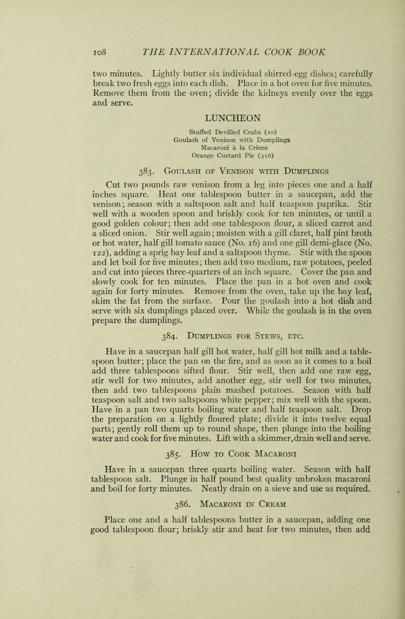 two minutes. Lightly butter six individual shirred-egg dishes; carefully break two fresh eggs into each dish. Place in a hot oven for five minutes. Remove them from the oven; divide the kidneys evenly over the eggs and serve. LUNCHEON Stuffed Devilled Crabs (io) Goulash of Venison with Dumplings Macaroni a la Cr&me Orange Custard Pie (316) 383. Goulash of Venison with Dumplings Cut two pounds raw venison from a leg into pieces one and a half inches square. Heat one tablespoon butter in a saucepan, add the venison; season with a saltspoon salt and half teaspoon paprika. Stir well with a wooden spoon and briskly cook for ten minutes, or until a good golden colour; then add one tablespoon flour, a sliced carrot and a sliced onion. Stir well again; moisten with a gill claret, half pint broth or hot water, half gill tomato sauce (No. 16) and one gill demi-glace (No. 122), adding a sprig bay leaf and a saltspoon thyme. Stir with the spoon and let boil for five minutes; then add two medium, raw potatoes, peeled and cut into pieces three-quarters of an inch square. Cover the pan and slowly cook for ten minutes. Place the pan in a hot oven and cook again for forty minutes. Remove from the oven, take up the bay leaf, skim the fat from the surface. Pour the goulash into a hot dish and serve with six dumplings placed over. While the goulash is in the oven prepare the dumplings. 384. Dumplings for Stews, etc. Have in a saucepan half gill hot water, half gill hot milk and a table- spoon butter; place the pan on the fire, and as soon as it comes to a boil add three tablespoons sifted flour. Stir well, then add one raw egg, stir well for two minutes, add another egg, stir well for two minutes, then add two tablespoons plain mashed potatoes. Season with half teaspoon salt and two saltspoons white pepper; mix well with the spoon. Have in a pan two quarts boiling water and half teaspoon salt. Drop the preparation on a lightly floured plate; divide it into twelve equal parts; gently roll them up to round shape, then plunge into the boiling water and cook for five minutes. Lift with a skimmer, drain well and serve. 385. How to Cook Macaroni Have in a saucepan three quarts boiling water. Season with half tablespoon salt. Plunge in half pound best quality unbroken macaroni and boil for forty minutes. Neatly drain on a sieve and use as required. 386. Macaroni in Cream Place one and a half tablespoons butter in a saucepan, adding one good tablespoon flour; briskly stir and heat for two minutes, then add