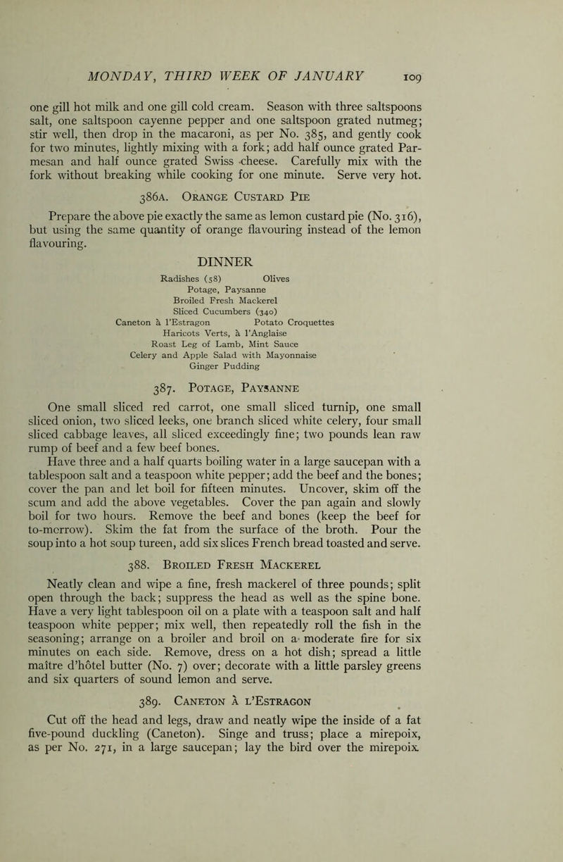 one gill hot milk and one gill cold cream. Season with three saltspoons salt, one saltspoon cayenne pepper and one saltspoon grated nutmeg; stir well, then drop in the macaroni, as per No. 385, and gently cook for two minutes, lightly mixing with a fork; add half ounce grated Par- mesan and half ounce grated Swiss -cheese. Carefully mix with the fork without breaking while cooking for one minute. Serve very hot. 386A. Orange Custard Pie Prepare the above pie exactly the same as lemon custard pie (No. 316), but using the same quantity of orange flavouring instead of the lemon flavouring. DINNER Radishes (58) Olives Potage, Paysanne Broiled Fresh Mackerel Sliced Cucumbers (340) Caneton a l’Estragon Potato Croquettes Haricots Verts, h l’Anglaise Roast Leg of Lamb, Mint Sauce Celery and Apple Salad with Mayonnaise Ginger Pudding 387. Potage, Paysanne One small sliced red carrot, one small sliced turnip, one small sliced onion, two sliced leeks, one branch sliced white celery, four small sliced cabbage leaves, all sliced exceedingly fine; two pounds lean raw rump of beef and a few beef bones. Have three and a half quarts boiling water in a large saucepan with a tablespoon salt and a teaspoon white pepper; add the beef and the bones; cover the pan and let boil for fifteen minutes. Uncover, skim off the scum and add the above vegetables. Cover the pan again and slowly boil for two hours. Remove the beef and bones (keep the beef for to-morrow). Skim the fat from the surface of the broth. Pour the soup into a hot soup tureen, add six slices French bread toasted and serve. 388. Broiled Fresh Mackerel Neatly clean and wipe a fine, fresh mackerel of three pounds; split open through the back; suppress the head as well as the spine bone. Have a very light tablespoon oil on a plate with a teaspoon salt and half teaspoon white pepper; mix well, then repeatedly roll the fish in the seasoning; arrange on a broiler and broil on a moderate fire for six minutes on each side. Remove, dress on a hot dish; spread a little maitre d’hotel butter (No. 7) over; decorate with a little parsley greens and six quarters of sound lemon and serve. 389. Caneton a l’Estragon Cut off the head and legs, draw and neatly wipe the inside of a fat five-pound duckling (Caneton). Singe and truss; place a mirepoix, as per No. 271, in a large saucepan; lay the bird over the mirepoix.