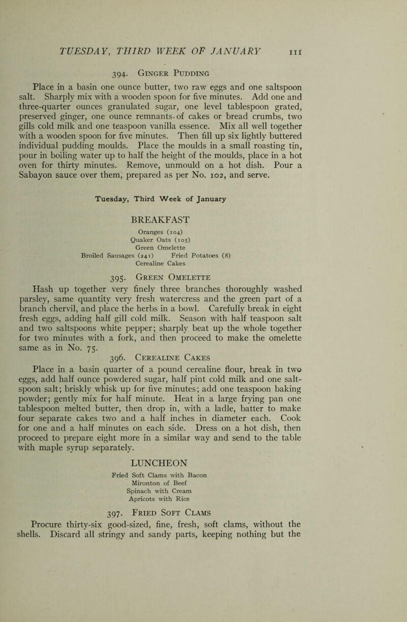 394. Ginger Pudding Place in a basin one ounce butter, two raw eggs and one saltspoon salt. Sharply mix with a wooden spoon for five minutes. Add one and three-quarter ounces granulated sugar, one level tablespoon grated, preserved ginger, one ounce remnants, of cakes or bread crumbs, two gills cold milk and one teaspoon vanilla essence. Mix all well together with a wooden spoon for five minutes. Then fill up six lightly buttered individual pudding moulds. Place the moulds in a small roasting tin, pour in boiling water up to half the height of the moulds, place in a hot oven for thirty minutes. Remove, unmould on a hot dish. Pour a Sabayon sauce over them, prepared as per No. 102, and serve. Tuesday, Third Week of January BREAKFAST Oranges (104) Quaker Oats (105) Green Omelette Broiled Sausages (241) Fried Potatoes (8) Cerealine Cakes 395. Green Omelette Hash up together very finely three branches thoroughly washed parsley, same quantity very fresh watercress and the green part of a branch chervil, and place the herbs in a bowl. Carefully break in eight fresh eggs, adding half gill cold milk. Season with half teaspoon salt and two saltspoons white pepper; sharply beat up the whole together for two minutes with a fork, and then proceed to make the omelette same as in No. 75. 396. Cerealine Cakes Place in a basin quarter of a pound cerealine flour, break in two eggs, add half ounce powdered sugar, half pint cold milk and one salt- spoon salt; briskly whisk up for five minutes; add one teaspoon baking powder; gently mix for half minute. Heat in a large frying pan one tablespoon melted butter, then drop in, with a ladle, batter to make four separate cakes two and a half inches in diameter each. Cook for one and a half minutes on each side. Dress on a hot dish, then proceed to prepare eight more in a similar way and send to the table with maple syrup separately. LUNCHEON Fried Soft Clams with Bacon Mironton of Beef Spinach with Cream Apricots with Rice 397. Fried Soft Clams Procure thirty-six good-sized, fine, fresh, soft clams, without the shells. Discard all stringy and sandy parts, keeping nothing but the