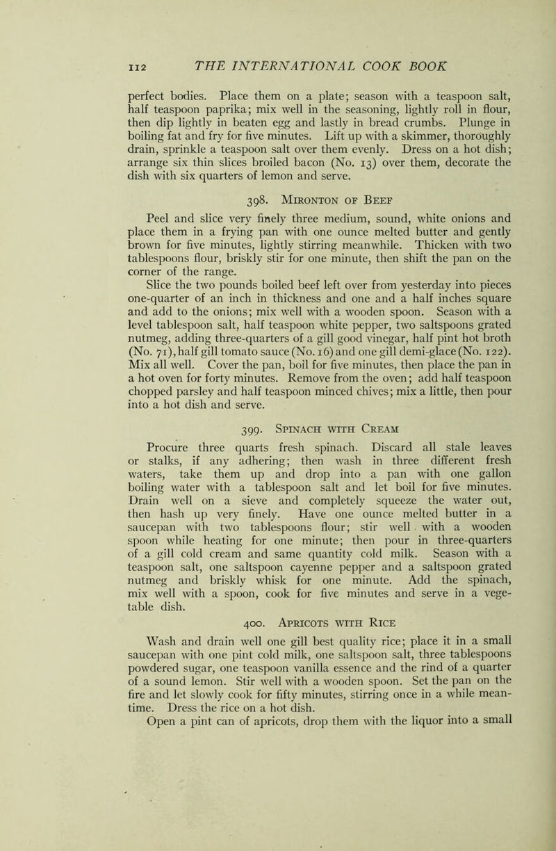 perfect bodies. Place them on a plate; season with a teaspoon salt, half teaspoon paprika; mix well in the seasoning, lightly roll in flour, then dip lightly in beaten egg and lastly in bread crumbs. Plunge in boiling fat and fry for five minutes. Lift up with a skimmer, thoroughly drain, sprinkle a teaspoon salt over them evenly. Dress on a hot dish; arrange six thin slices broiled bacon (No. 13) over them, decorate the dish with six quarters of lemon and serve. 398. Mironton of Beef Peel and slice very finely three medium, sound, white onions and place them in a frying pan with one ounce melted butter and gently brown for five minutes, lightly stirring meanwhile. Thicken with two tablespoons flour, briskly stir for one minute, then shift the pan on the corner of the range. Slice the two pounds boiled beef left over from yesterday into pieces one-quarter of an inch in thickness and one and a half inches square and add to the onions; mix well with a wooden spoon. Season with a level tablespoon salt, half teaspoon white pepper, two saltspoons grated nutmeg, adding three-quarters of a gill good vinegar, half pint hot broth (No. 71), half gill tomato sauce (No. 16) and one gill demi-glace(No. 122). Mix all well. Cover the pan, boil for five minutes, then place the pan in a hot oven for forty minutes. Remove from the oven; add half teaspoon chopped parsley and half teaspoon minced chives; mix a little, then pour into a hot dish and serve. 399. Spinach with Cream Procure three quarts fresh spinach. Discard all stale leaves or stalks, if any adhering; then wash in three different fresh waters, take them up and drop into a pan with one gallon boiling water with a tablespoon salt and let boil for five minutes. Drain well on a sieve and completely squeeze the water out, then hash up very finely. Have one ounce melted butter in a saucepan with two tablespoons flour; stir well with a wooden spoon while heating for one minute; then pour in three-quarters of a gill cold cream and same quantity cold milk. Season with a teaspoon salt, one saltspoon cayenne pepper and a saltspoon grated nutmeg and briskly whisk for one minute. Add the spinach, mix well with a spoon, cook for five minutes and serve in a vege- table dish. 400. Apricots with Rice Wash and drain well one gill best quality rice; place it in a small saucepan with one pint cold milk, one saltspoon salt, three tablespoons powdered sugar, one teaspoon vanilla essence and the rind of a quarter of a sound lemon. Stir well with a wooden spoon. Set the pan on the fire and let slowly cook for fifty minutes, stirring once in a while mean- time. Dress the rice on a hot dish. Open a pint can of apricots, drop them with the liquor into a small