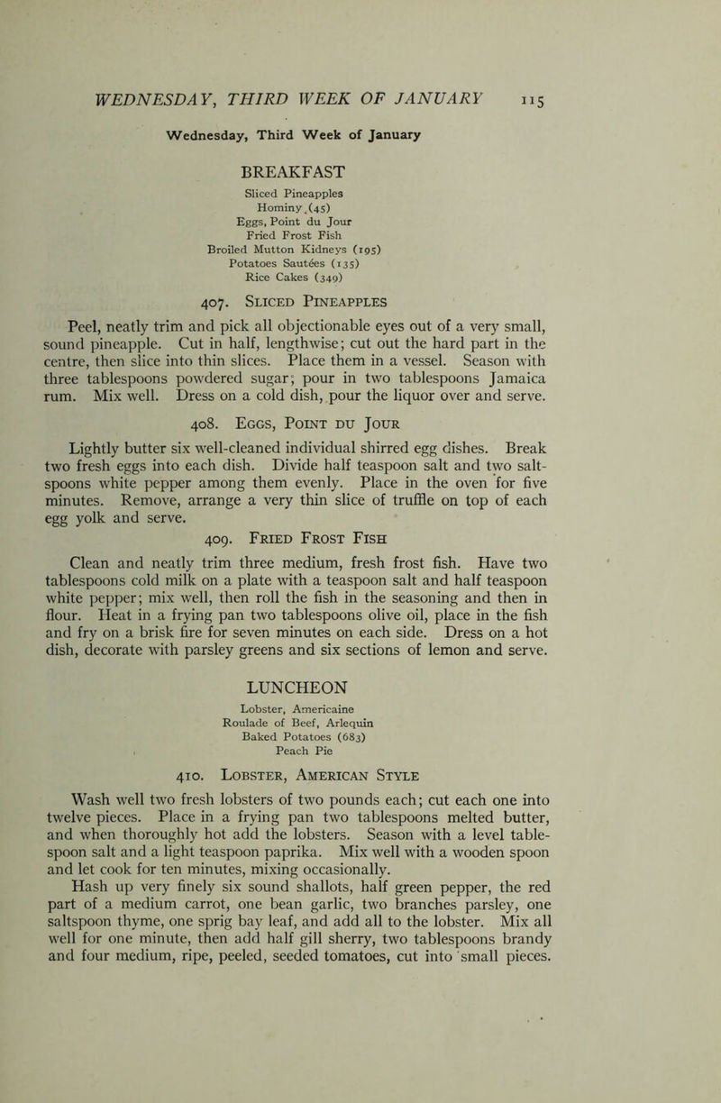 Wednesday, Third Week of January BREAKFAST Sliced Pineapples Hominy, (45) Eggs, Point du Jour Fried Frost Fish Broiled Mutton Kidneys (195) Potatoes Saut6es (13s) Rice Cakes (349) 407. Sliced Pineapples Peel, neatly trim and pick all objectionable eyes out of a very small, sound pineapple. Cut in half, lengthwise; cut out the hard part in the centre, then slice into thin slices. Place them in a vessel. Season with three tablespoons powdered sugar; pour in two tablespoons Jamaica rum. Mix well. Dress on a cold dish, pour the liquor over and serve. 408. Eggs, Point du Jour Lightly butter six well-cleaned individual shirred egg dishes. Break two fresh eggs into each dish. Divide half teaspoon salt and two salt- spoons white pepper among them evenly. Place in the oven for five minutes. Remove, arrange a very thin slice of truffle on top of each egg yolk and serve. 409. Fried Frost Fish Clean and neatly trim three medium, fresh frost fish. Have two tablespoons cold milk on a plate with a teaspoon salt and half teaspoon white pepper; mix well, then roll the fish in the seasoning and then in flour. Heat in a frying pan two tablespoons olive oil, place in the fish and fry on a brisk fire for seven minutes on each side. Dress on a hot dish, decorate with parsley greens and six sections of lemon and serve. LUNCHEON Lobster, Americaine Roulade of Beef, Arlequin Baked Potatoes (683) Peach Pie 410. Lobster, American Style Wash well two fresh lobsters of two pounds each; cut each one into twelve pieces. Place in a frying pan two tablespoons melted butter, and when thoroughly hot add the lobsters. Season with a level table- spoon salt and a light teaspoon paprika. Mix well with a wooden spoon and let cook for ten minutes, mixing occasionally. Hash up very finely six sound shallots, half green pepper, the red part of a medium carrot, one bean garlic, two branches parsley, one saltspoon thyme, one sprig bay leaf, and add all to the lobster. Mix all well for one minute, then add half gill sherry, two tablespoons brandy and four medium, ripe, peeled, seeded tomatoes, cut into small pieces.