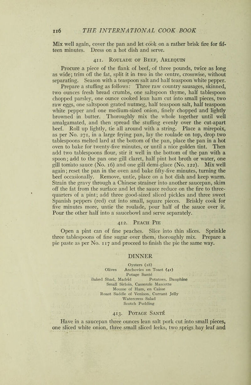 Mix well again, cover the pan and let cook on a rather brisk fire for fif- teen minutes. Dress on a hot dish and serve. 411. Roulade of Beef, Arlequin Procure a piece of the flank of beef, of three pounds, twice as long as wide; trim off the fat, split it in two in the centre, crosswise, without separating. Season with a teaspoon salt and half teaspoon white pepper. Prepare a stuffing as follows: Three raw country sausages, skinned, two ounces fresh bread crumbs, one saltspoon thyme, half tablespoon chopped parsley, one ounce cooked lean ham cut into small pieces, two raw eggs, one saltspoon grated nutmeg, half teaspoon salt, half teaspoon white pepper and one medium-sized onion, finely chopped and lightly browned in butter. Thoroughly mix the whole together until well amalgamated, and then spread the stuffing evenly over the cut-apart beef. Roll up lightly, tie all around with a string. Place a mirepoix, as per No. 271, in a large frying pan, lay the roulade on top, drop two tablespoons melted lard at the bottom of the pan, place the pan in a hot oven to bake for twenty-five minutes, or until a nice golden tint. Then add two tablespoons flour, stir it well in the bottom of the pan with a spoon; add to the pan one gill claret, half pint hot broth or water, one gill tomato sauce (No. 16) and one gill demi-glace (No. 122). Mix well again; reset the pan in the oven and bake fifty-five minutes, turning the beef occasionally. Remove, untie, place on a hot dish and keep warm. Strain the gravy through a Chinese strainer into another saucepan, skim off the fat from the surface and let the sauce reduce on the fire to three- quarters of a pint; add three good-sized sliced pickles and three sweet Spanish peppers (red) cut into small, square pieces. Briskly cook for five minutes more, untie the roulade, pour half of the sauce over it. Pour the other half into a saucebowl and serve separately. 412. Peach Pie Open a pint can of fine peaches. Slice into thin slices. Sprinkle three tablespoons of fine sugar over them, thoroughly mix. Prepare a pie paste as per No. 117 and proceed to finish the pie the same way. DINNER Oysters (iS) Olives Anchovies on Toast (41) Potage Sant£ Baked Shad, Madrid Potatoes, Dauphine Small Sirloin, Casserole Mascotte Mousse of Ham, en Caisse Roast Saddle of Venison. Currant Jelly Watercress Salad Scotch Pudding 413. Potage Sant£ Have in a saucepan three ounces lean salt pork cut into small pieces, one sliced white onion, three small sliced leeks, two sprigs bay leaf and
