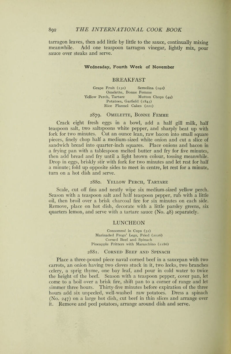 tarragon leaves, then add little by little to the sauce, continually mixing meanwhile. Add one teaspoon tarragon vinegar, lightly mix, pour sauce over steaks and serve. Wednesday, Fourth Week of November BREAKFAST Grape Fruit (130) Semolina (192) Omelette, Bonne Femme Yellow Perch, Tartare Mutton Chops (49) Potatoes, Garfield (1843) Rice Flannel Cakes (221) 2879. Omelette, Bonne Femme Crack eight fresh eggs in a bowl, add a half gill milk, half teaspoon salt, two saltspoons white pepper, and sharply beat up with fork for two minutes. Cut an ounce lean, raw bacon into small square pieces, finely chop half a medium-sized white onion and cut a slice of sandwich bread into quarter-inch squares. Place onions and bacon in a frying pan with a tablespoon melted butter and fry for five minutes, then add bread and fry until a light brown colour, tossing meanwhile. Drop in eggs, briskly stir with fork for two minutes and let rest for half a minute; fold up opposite sides to meet in centre, let rest for a minute, turn on a hot dish and serve. 2880. Yellow Perch, Tartare Scale, cut off fins and neatly wipe six medium-sized yellow perch. Season with a teaspoon salt and half teaspoon pepper, rub with a little oil, then broil over a brisk charcoal fire for six minutes on each side. Remove, place on hot dish, decorate with a little parsley greens, six quarters lemon, and serve with a tartare sauce (No. 48) separately. LUNCHEON Consommd in Cups (52) Marinaded Frogs’ Legs, Fried (2126) Corned Beef and Spinach Pineapple Fritters with Maraschino (1186) 2881. Corned Beef and Spinach Place a three-pound piece naval corned beef in a saucepan with two carrots, an onion having two cloves stuck in it, two leeks, two branches celery, a sprig thyme, one bay leaf, and pour in cold water to twice the height cf the beef. Season with a teaspoon pepper, cover pan, let come to a boil over a brisk fire, shift pan to a corner of range and let simmer three hours. Thirty-five minutes before expiration of the three hours add six unpeeled, well-washed raw potatoes. Dress a spinach (No. 247) on a large hot dish, cut beef in thin slices and arrange over it. Remove and peel potatoes, arrange around dish and serve.