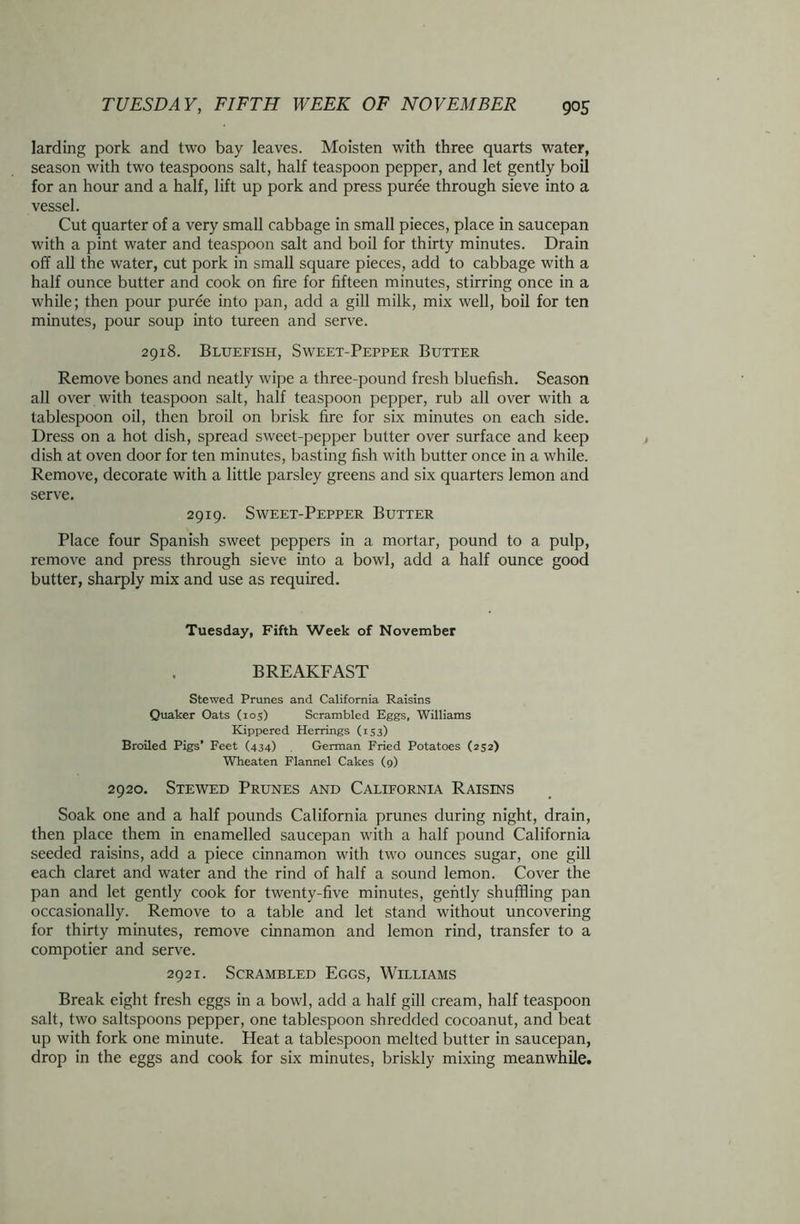 larding pork and two bay leaves. Moisten with three quarts water, season with two teaspoons salt, half teaspoon pepper, and let gently boil for an hour and a half, lift up pork and press puree through sieve into a vessel. Cut quarter of a very small cabbage in small pieces, place in saucepan with a pint water and teaspoon salt and boil for thirty minutes. Drain off all the water, cut pork in small square pieces, add to cabbage with a half ounce butter and cook on fire for fifteen minutes, stirring once in a while; then pour puree into pan, add a gill milk, mix well, boil for ten minutes, pour soup into tureen and serve. 2918. Bluefish, Sweet-Pepper Butter Remove bones and neatly wipe a three-pound fresh bluefish. Season all over with teaspoon salt, half teaspoon pepper, rub all over with a tablespoon oil, then broil on brisk fue for six minutes on each side. Dress on a hot dish, spread sweet-pepper butter over surface and keep dish at oven door for ten minutes, basting fish with butter once in a while. Remove, decorate with a little parsley greens and six quarters lemon and serve. 29x9. Sweet-Pepper Butter Place four Spanish sweet peppers in a mortar, pound to a pulp, remove and press through sieve into a bowl, add a half ounce good butter, sharply mix and use as required. Tuesday, Fifth Week of November BREAKFAST Stewed Prunes and California Raisins Quaker Oats (105) Scrambled Eggs, Williams Kippered Herrings (153) Broiled Pigs’ Feet (434) German Fried Potatoes (232) Wheaten Flannel Cakes (9) 2920. Stewed Prunes and California Raisins Soak one and a half pounds California prunes during night, drain, then place them in enamelled saucepan with a half pound California seeded raisins, add a piece cinnamon with two ounces sugar, one gill each claret and water and the rind of half a sound lemon. Cover the pan and let gently cook for twenty-five minutes, gently shuffling pan occasionally. Remove to a table and let stand without uncovering for thirty minutes, remove cinnamon and lemon rind, transfer to a compotier and serve. 2921. Scrambled Eggs, Williams Break eight fresh eggs in a bowl, add a half gill cream, half teaspoon salt, two saltspoons pepper, one tablespoon shredded cocoanut, and beat up with fork one minute. Heat a tablespoon melted butter in saucepan, drop in the eggs and cook for six minutes, briskly mixing meanwhile.