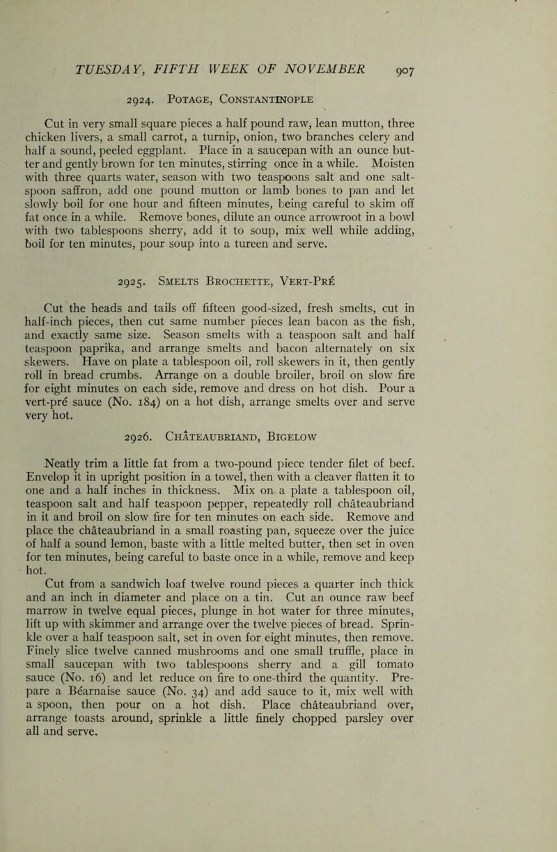 2924. Potage, Constantinople Cut in very small square pieces a half pound raw, lean mutton, three chicken livers, a small carrot, a turnip, onion, two branches celery and half a sound, peeled eggplant. Place in a saucepan with an ounce but- ter and gently brown for ten minutes, stirring once in a while. Moisten with three quarts water, season with two teaspoons salt and one salt- spoon saffron, add one pound mutton or lamb bones to pan and let slowly boil for one hour and fifteen minutes, being careful to skim off fat once in a while. Remove bones, dilute an ounce arrowroot in a bowl with two tablespoons sherry, add it to soup, mix well while adding, boil for ten minutes, pour soup into a tureen and serve. 2925. Smelts Brochette, Vert-Pr£ Cut the heads and tails off fifteen good-sized, fresh smelts, cut in half-inch pieces, then cut same number pieces lean bacon as the fish, and exactly same size. Season smelts with a teaspoon salt and half teaspoon paprika, and arrange smelts and bacon alternately on six skewers. Have on plate a tablespoon oil, roll skewers in it, then gently roll in bread crumbs. Arrange on a double broiler, broil on slow fire for eight minutes on each side, remove and dress on hot dish. Pour a vert-pre sauce (No. 184) on a hot dish, arrange smelts over and serve very hot. 2926. Chateaubriand, Bigelow Neatly trim a little fat from a two-pound piece tender filet of beef. Envelop it in upright position in a towel, then with a cleaver flatten it to one and a half inches in thickness. Mix on a plate a tablespoon oil, teaspoon salt and half teaspoon pepper, repeatedly roll Chateaubriand in it and broil on slow fire for ten minutes on each side. Remove and place the Chateaubriand in a small roasting pan, squeeze over the juice of half a sound lemon, baste with a little melted butter, then set in oven for ten minutes, being careful to baste once in a while, remove and keep hot. Cut from a sandwich loaf twelve round pieces a quarter inch thick and an inch in diameter and place on a tin. Cut an ounce raw beef marrow in twelve equal pieces, plunge in hot water for three minutes, lift up with skimmer and arrange over the twelve pieces of bread. Sprin- kle over a half teaspoon salt, set in oven for eight minutes, then remove. Finely slice twelve canned mushrooms and one small truffle, place in small saucepan with two tablespoons sherry and a gill tomato sauce (No. 16) and let reduce on fire to one-third the quantity. Pre- pare a Bearnaise sauce (No. 34) and add sauce to it, mix well with a spoon, then pour on a hot dish. Place Chateaubriand over, arrange toasts around, sprinkle a little finely chopped parsley over all and serve.