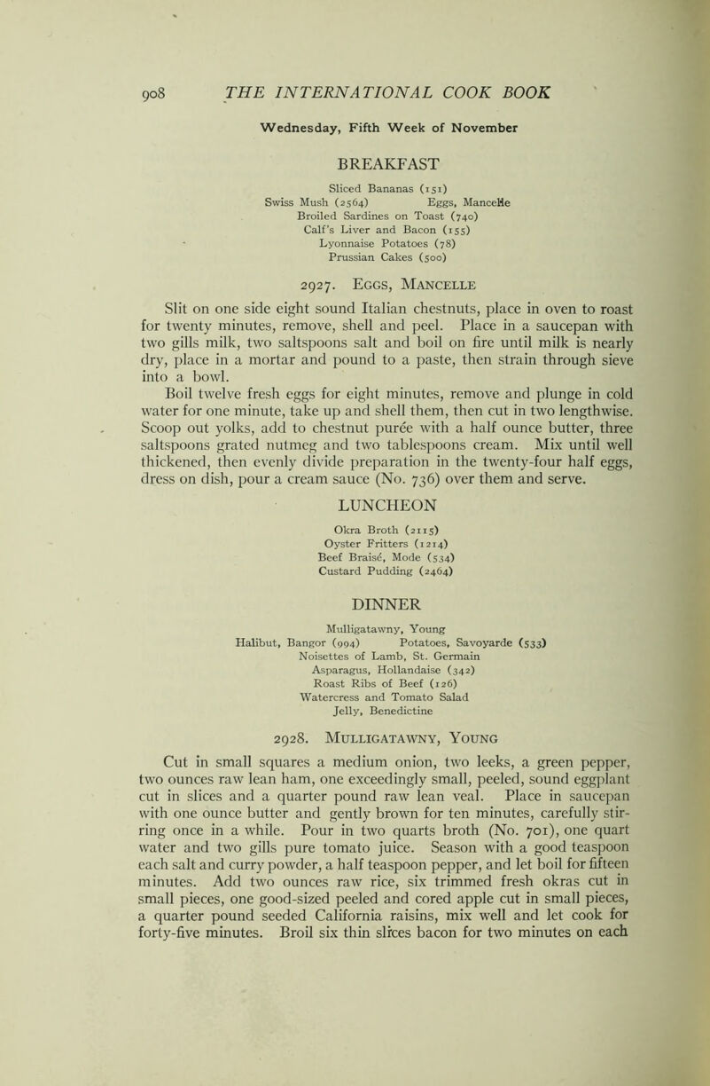 Wednesday, Fifth Week of November BREAKFAST Sliced Bananas (151) Swiss Mush (2564) Eggs, ManceHe Broiled Sardines on Toast (740) Calf's Liver and Bacon (155) Lyonnaise Potatoes (78) Prussian Cakes (500) 2927. Eggs, Mancelle Slit on one side eight sound Italian chestnuts, place in oven to roast for twenty minutes, remove, shell and peel. Place in a saucepan with two gills milk, two saltspoons salt and boil on fire until milk is nearly dry, place in a mortar and pound to a paste, then strain through sieve into a bowl. Boil twelve fresh eggs for eight minutes, remove and plunge in cold water for one minute, take up and shell them, then cut in two lengthwise. Scoop out yolks, add to chestnut puree with a half ounce butter, three saltspoons grated nutmeg and two tablespoons cream. Mix until well thickened, then evenly divide preparation in the twenty-four half eggs, dress on dish, pour a cream sauce (No. 736) over them and serve. LUNCHEON Okra Broth (2115) Oyster Fritters (1214) Beef Braisd, Mode (534) Custard Pudding (2464) DINNER Mulligatawny, Young Halibut, Bangor (994) Potatoes, Savoyarde (533) Noisettes of Lamb, St. Germain Asparagus, Hollandaise (342) Roast Ribs of Beef (126) Watercress and Tomato Salad Jelly, Benedictine 2928. Mulligatawny, Young Cut in small squares a medium onion, two leeks, a green pepper, two ounces raw lean ham, one exceedingly small, peeled, sound eggplant cut in slices and a quarter pound raw lean veal. Place in saucepan with one ounce butter and gently brown for ten minutes, carefully stir- ring once in a while. Pour in two quarts broth (No. 701), one quart water and two gills pure tomato juice. Season with a good teaspoon each salt and curry powder, a half teaspoon pepper, and let boil for fifteen minutes. Add two ounces raw rice, six trimmed fresh okras cut in small pieces, one good-sized peeled and cored apple cut in small pieces, a quarter pound seeded California raisins, mix well and let cook for forty-five minutes. Broil six thin slices bacon for two minutes on each