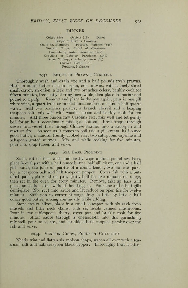 DINNER Celery (86) Oysters (18) Olives Bisque of Prawns, Carolina • Sea B'.ss, Piombino Potatoes, Julienne (799) Venison Chops, Puree of Chestnuts Cucumbers, Saute, Lyonnaise (547) Coquilles of Lobster, Parisienne (436) Roast Turkey, Cranberry Sauce (67) Chicory Salad (38) Pudding, Italienne 2942. Bisque of Prawns, Carolina Thoroughly wash and drain one and a half pounds fresh prawns. Heat an ounce butter in a saucepan, add prawns, with 'a finely sliced small carrot, an onion, a leek and two branches celery, briskly cook for fifteen minutes, frequently stirring meanwhile, then place in mortar and pound to a pulp. Remove and place in the pan again, pour in one gill white wine, a quart fresh or canned tomatoes and one and a half quarts water. Add two branches parsley, a branch chervil and a heaping teaspoon salt, mix well with wooden spoon and briskly cook for ten minutes. Add three ounces raw Carolina rice, mix well and let gently boil for an hour, occasionally mixing at bottom. Press bisque through sieve into a vessel, then through Chinese strainer into a saucepan and reset on fire. As soon as it comes to boil add a gill cream, half ounce good butter, a handful freshly cooked rice, two saltspoons cayenne and saltspoon grated nutmeg. Mix well while cooking for five minutes, pour into soup tureen and serve. 2943. Sea Bass, Piombino Scale, cut off fins, wash and neatly wipe a three-pound sea bass, place in oval pan with a half ounce butter, half gill claret, one and a half gills water, the juice of quarter of a sound lemon, two branches pars- ley, a teaspoon salt and half teaspoon pepper. Cover fish with a but- tered paper, place lid on pan, gently boil for five minutes on range, then set in the oven for forty minutes. Remove, take up bass and place on a hot dish without breaking it. Pour one and a half gills demi-glace (No. 122) into sauce and let reduce on open fire for twelve minutes. Shift pan to corner of range, drop in little by little a half ounce good butter, mixing continually while adding. Stone twelve olives, place in a small saucepan with six each fresh mussels and little neck clams, with six heads canned mushrooms. Pour in two tablespoons sherry, cover pan and briskly cook for five minutes. Strain sauce through a cheesecloth into this garnishing, mix well, pour sauce, etc., and sprinkle a little chopped parsley over the fish and serve. 2944. Venison Chops, Puree of Chestnuts Neatly trim and flatten six venison chops, season all over with a tea- spoon salt and half teaspoon black pepper. Thoroughly heat a table-