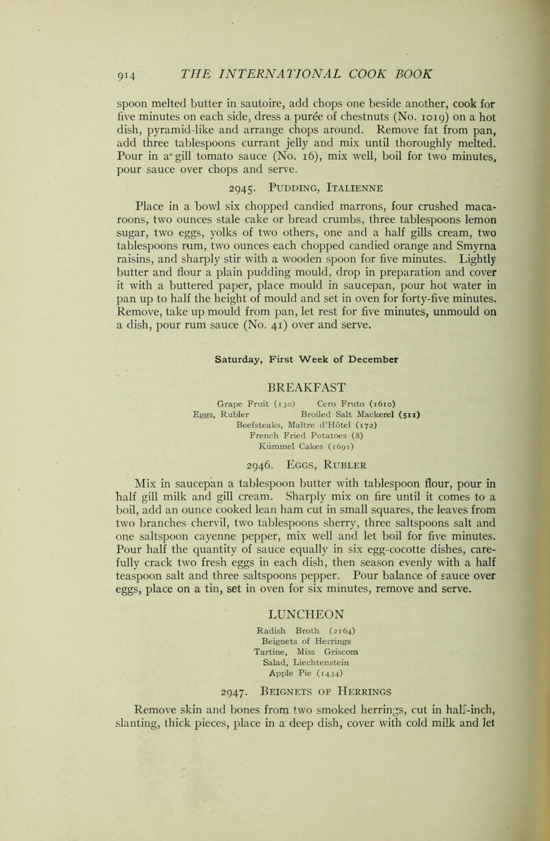 9X4 spoon melted butter in sautoire, add chops one beside another, cook for five minutes on each side, dress a puree of chestnuts (No. 1019) on a hot dish, pyramid-like and arrange chops around. Remove fat from pan, add three tablespoons currant jelly and mix until thoroughly melted. Pour in a-gill tomato sauce (No. 16), mix well, boil for two minutes, pour sauce over chops and serve, 2945. Pudding, Italienne Place in a bowl six chopped candied marrons, four crushed maca- roons, two ounces stale cake or bread crumbs, three tablespoons lemon sugar, two eggs, yolks of two others, one and a half gills cream, two tablespoons rum, two ounces each chopped candied orange and Smyrna raisins, and sharply stir with a wooden spoon for live minutes. Lightly butter and flour a plain pudding mould, drop in preparation and cover it with a buttered paper, place mould in saucepan, pour hot water in pan up to half the height of mould and set in oven for forty-five minutes. Remove, take up mould from pan, let rest for five minutes, unmould on a dish, pour rum sauce (No. 41) over and serve. Saturday, First Week of December BREAKFAST Grape Fruit (130) Cero Fruto (1610) Eggs, Rubier Broiled Salt Mackerel (511) Beefsteaks, Maitre d’Hotel (172) French Fried Potatoes (8) Kiimmel Cakes (1691) 2946. Eggs, Rubler Mix in saucepan a tablespoon butter with tablespoon flour, pour in half gill milk and gill cream. Sharply mix on fire until it comes to a boil, add an ounce cooked lean ham cut in small squares, the leaves from two branches chervil, two tablespoons sherry, three saltspoons salt and one saltspoon cayenne pepper, mix well and let boil for five minutes. Pour half the quantity of sauce equally in six egg-cocotte dishes, care- fully crack two fresh eggs in each dish, then season evenly with a half teaspoon salt and three saltspoons pepper. Pour balance of sauce over eggs, place on a tin, set in oven for six minutes, remove and serve. LUNCHEON Radish Broth (2164) Beignets of Herrings Tartine, Miss Griscom Salad, Liechtenstein Apple Pie (1434) 2947. Beignets of Herrings Remove skin and bones from two smoked herrings, cut in half-inch, slanting, thick pieces, place in a deep dish, cover with cold milk and let