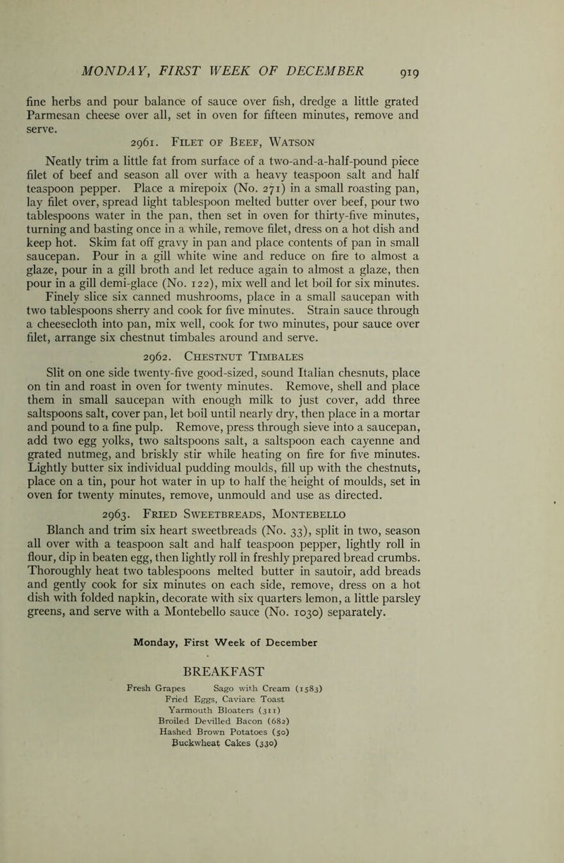 fine herbs and pour balance of sauce over fish, dredge a little grated Parmesan cheese over all, set in oven for fifteen minutes, remove and serve. 2961. Filet of Beef, Watson Neatly trim a little fat from surface of a two-and-a-half-pound piece filet of beef and season all over with a heavy teaspoon salt and half teaspoon pepper. Place a mirepoix (No. 271) in a small roasting pan, lay filet over, spread light tablespoon melted butter over beef, pour two tablespoons water in the pan, then set in oven for thirty-five minutes, turning and basting once in a while, remove filet, dress on a hot dish and keep hot. Skim fat off gravy in pan and place contents of pan in small saucepan. Pour in a gill white wine and reduce on fire to almost a glaze, pour in a gill broth and let reduce again to almost a glaze, then pour in a gill demi-glace (No. 122), mix well and let boil for six minutes. Finely slice six canned mushrooms, place in a small saucepan with two tablespoons sherry and cook for five minutes. Strain sauce through a cheesecloth into pan, mix well, cook for two minutes, pour sauce over filet, arrange six chestnut timbales around and serve. 2962. Chestnut Timbales Slit on one side twenty-five good-sized, sound Italian chesnuts, place on tin and roast in oven for twenty minutes. Remove, shell and place them in small saucepan with enough milk to just cover, add three saltspoons salt, cover pan, let boil until nearly dry, then place in a mortar and pound to a fine pulp. Remove, press through sieve into a saucepan, add two egg yolks, two saltspoons salt, a saltspoon each cayenne and grated nutmeg, and briskly stir while heating on fire for five minutes. Lightly butter six individual pudding moulds, fill up with the chestnuts, place on a tin, pour hot water in up to half the height of moulds, set in oven for twenty minutes, remove, unmould and use as directed. 2963. Fried Sweetbreads, Montebello Blanch and trim six heart sweetbreads (No. 33), split in two, season all over with a teaspoon salt and half teaspoon pepper, lightly roll in flour, dip in beaten egg, then lightly roll in freshly prepared bread crumbs. Thoroughly heat two tablespoons melted butter in sautoir, add breads and gently cook for six minutes on each side, remove, dress on a hot dish with folded napkin, decorate with six quarters lemon, a little parsley greens, and serve with a Montebello sauce (No. 1030) separately. Monday, First Week of December BREAKFAST Fresh Grapes Sago with Cream (1583) Fried Eggs, Caviare Toast Yarmouth Bloaters (311) Broiled Devilled Bacon (682) Hashed Brown Potatoes (50) Buckwheat Cakes (330)