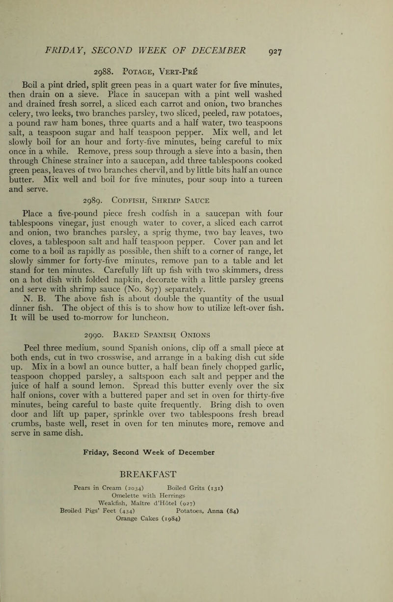 2988. POTAGE, VERT-PRE Boil a pint dried, split green peas in a quart water for five minutes, then drain on a sieve. Place in saucepan with a pint well washed and drained fresh sorrel, a sliced each carrot and onion, two branches celery, two leeks, two branches parsley, two sliced, peeled, raw potatoes, a pound raw ham bones, three quarts and a half water, two teaspoons salt, a teaspoon sugar and half teaspoon pepper. Mix well, and let slowly boil for an hour and forty-five minutes, being careful to mix once in a while. Remove, press soup through a sieve into a basin, then through Chinese strainer into a saucepan, add three tablespoons cooked green peas, leaves of two branches chervil, and by little bits half an ounce butter. Mix well and boil for five minutes, pour soup into a tureen and serve. 2989. Codfish, Shrimp Sauce Place a five-pound piece fresh codfish in a saucepan with four tablespoons vinegar, just enough water to cover, a sliced each carrot and onion, two branches parsley, a sprig thyme, two bay leaves, two cloves, a tablespoon salt and half teaspoon pepper. Cover pan and let come to a boil as rapidly as possible, then shift to a corner of range, let slowly simmer for forty-five minutes, remove pan to a table and let stand for ten minutes. Carefully lift up fish with two skimmers, dress on a hot dish with folded napkin, decorate with a little parsley greens and serve with shrimp sauce (No. 897) separately. N. B. The above fish is about double the quantity of the usual dinner fish. The object of this is to show how to utilize left-over fish. It will be used to-morrow for luncheon. 2990. Baked Spanish Onions Peel three medium, sound Spanish onions, clip off a small piece at both ends, cut in two crosswise, and arrange in a baking dish cut side up. Mix in a bowl an ounce butter, a half bean finely chopped garlic, teaspoon chopped parsley, a saltspoon each salt and pepper and the juice of half a sound lemon. Spread this butter evenly over the six half onions, cover with a buttered paper and set in oven for thirty-five minutes, being careful to baste quite frequently. Bring dish to oven door and lift up paper, sprinkle over two tablespoons fresh bread crumbs, baste well, reset in oven for ten minutes more, remove and serve in same dish. Friday, Second Week of December BREAKFAST Pears in Cream (2034) Boiled Grits (131) Omelette with Herrings Weakfish, Maitre d’Hotel (927) Broiled Pigs' Feet (434) Potatoes. Anna (84) Orange Cakes (1984)