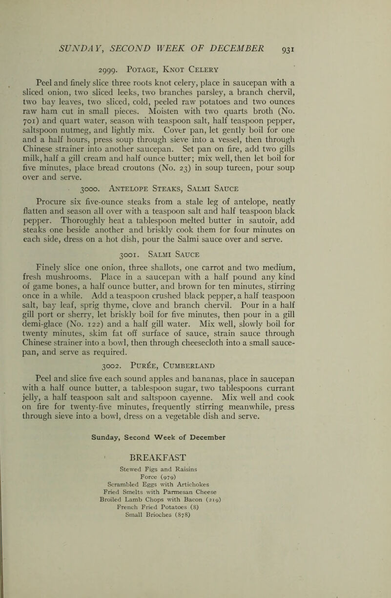 2999. Potage, Knot Celery Peel and finely slice three roots knot celery, place in saucepan with a sliced onion, two sliced leeks, two branches parsley, a branch chervil, two bay leaves, two sliced, cold, peeled raw potatoes and two ounces raw ham cut in small pieces. Moisten with two quarts broth (No. 701) and quart water, season with teaspoon salt, half teaspoon pepper, saltspoon nutmeg, and lightly mix. Cover pan, let gently boil for one and a half hours, press soup through sieve into a vessel, then through Chinese strainer into another saucepan. Set pan on fire, add two gills milk, half a gill cream and half ounce butter; mix well, then let boil for five minutes, place bread croutons (No. 23) in soup tureen, pour soup over and serve. 3000. Antelope Steaks, Salmi Sauce Procure six five-ounce steaks from a stale leg of antelope, neatly flatten and season all over with a teaspoon salt and half teaspoon black pepper. Thoroughly heat a tablespoon melted butter in sautoir, add steaks one beside another and briskly cook them for four minutes on each side, dress on a hot dish, pour the Salmi sauce over and serve. 3001. Salmi Sauce Finely slice one onion, three shallots, one carrot and two medium, fresh mushrooms. Place in a saucepan with a half pound any kind of game bones, a half ounce butter, and brown for ten minutes, stirring once in a while. Add a teaspoon crushed black pepper, a half teaspoon salt, bay leaf, sprig thyme, clove and branch chervil. Pour in a half gill port or sherry, let briskly boil for five minutes, then pour in a gill demi-glace (No. 122) and a half gill water. Mix well, slowly boil for twenty minutes, skim fat off surface of sauce, strain sauce through Chinese strainer into a bowl, then through cheesecloth into a small sauce- pan, and serve as required. 3002. Pur£e, Cumberland Peel and slice five each sound apples and bananas, place in saucepan with a half ounce butter, a tablespoon sugar, two tablespoons currant jelly, a half teaspoon salt and saltspoon cayenne. Mix well and cook on fire for twenty-five minutes, frequently stirring meanwhile, press through sieve into a bowl, dress on a vegetable dish and serve. Sunday, Second Week of December BREAKFAST Stewed Figs and Raisins Force (979) Scrambled Eggs with Artichokes Fried Smelts with Parmesan Cheese Broiled Lamb Chops with Bacon (219) French Fried Potatoes (8) Small Brioches (878)