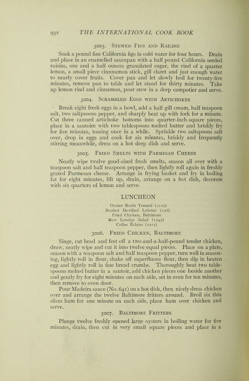 3003. Stewed Figs and Raisins Soak a pound fine California figs in cold water for four hours. Drain and place in an enamelled saucepan with a half pound California seeded raisins, one and a half ounces granulated sugar, the rind of a quarter lemon, a small piece cinnnamon stick, gill claret and just enough water to nearly cover fruits. Cover pan and let slowly boil for twenty-five minutes, remove pan to table and let stand for thirty minutes. Take up lemon rind and cinnamon, pour stew in a deep compotier and serve. 3004. Scrambled Eggs with Artichokes Break eight fresh eggs in a bowl, add a half gill cream, half teaspoon salt, two saltpsoons pepper, and sharply beat up with fork for a minute. Cut three canned artichoke bottoms into quarter-inch-square pieces, place in a sautoire with two tablespoons melted butter and briskly fry for five minutes, tossing once in a while. Sprinkle two saltspoons salt over, drop in eggs and cook for six minutes, briskly and frequently stirring meanwhile, dress on a hot deep dish and serve. 3005. Fried Smelts with Parmesan Cheese Neatly wipe twelve good-sized fresh smelts, season all over with a teaspoon salt and half teaspoon pepper, then lightly roll again in freshly grated Parmesan cheese. Arrange in frying basket and fry in boiling fat for eight minutes, lift up, drain, arrange on a hot dish, decorate with six quarters of lemon and serve. LUNCHEON Oyster Broth Tomato (3127) Broiled Devilled Lobster (158) Fried Chicken, Baltimore New London Salad (1745) Coffee Eclairs (2217) 3006. Fried Chicken, Baltimore Singe, cut head and feet off a two-and-a-half-pound tender chicken, draw, neatly wipe and cut it into twelve equal pieces. Place on a plate, season with a teaspoon salt and half teaspoon pepper, turn well in season- ing, lightly roll in flour, shake off superfluous flour, then dip in beaten egg and lightly roll in fine bread crumbs. Thoroughly heat two table- spoons melted butter in a sautoir, add chicken pieces one beside another and gently fry for eight minutes on each side, set in oven for ten minutes, then remove to oven door. Pour Madeira sauce (No. 641) on a hot dish, then nicely dress chicken over and arrange the twelve Baltimore fritters around. Broil six thin slices ham for one minute on each side, place ham over chicken and serve. 3007. Baltimore Fritters Plunge twelve freshly opened large oysters in boiling water for five minutes, drain, then cut in very small square pieces and place in a