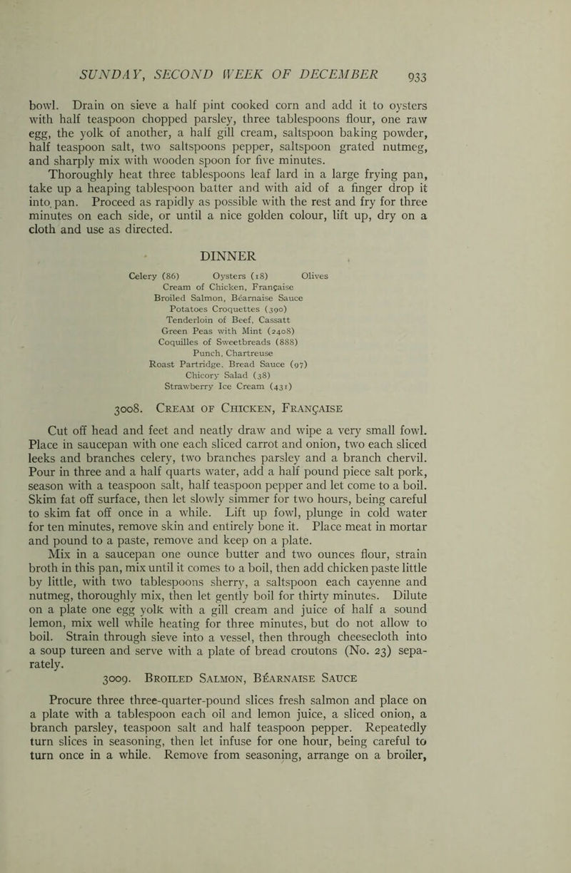 bowl. Drain on sieve a half pint cooked corn and add it to oysters with half teaspoon chopped parsley, three tablespoons flour, one raw egg, the yolk of another, a half gill cream, saltspoon baking powder, half teaspoon salt, two saltspoons pepper, saltspoon grated nutmeg, and sharply mix with wooden spoon for five minutes. Thoroughly heat three tablespoons leaf lard in a large frying pan, take up a heaping tablespoon batter and with aid of a finger drop it into. pan. Proceed as rapidly as possible with the rest and fry for three minutes on each side, or until a nice golden colour, lift up, dry on a cloth and use as directed. DINNER Celery (86) Oysters (18) Olives Cream of Chicken, Francaise Broiled Salmon, Bearnaise Sauce Potatoes Croquettes (390) Tenderloin of Beef, Cassatt Green Peas with Mint (2408) Coquilles of Sweetbreads (888) Punch, Chartreuse Roast Partridge. Bread Sauce (97) Chicory Salad (38) Strawberry Ice Cream (431) 3008. Cream of Chicken, Franjaise Cut off head and feet and neatly draw and wipe a very small fowl. Place in saucepan with one each sliced carrot and onion, two each sliced leeks and branches celery, two branches parsley and a branch chervil. Pour in three and a half quarts water, add a half pound piece salt pork, season with a teaspoon salt, half teaspoon pepper and let come to a boil. Skim fat off surface, then let slowly simmer for two hours, being careful to skim fat off once in a while. Lift up fowl, plunge in cold water for ten minutes, remove skin and entirely bone it. Place meat in mortar and pound to a paste, remove and keep on a plate. Mix in a saucepan one ounce butter and two ounces flour, strain broth in this pan, mix until it comes to a boil, then add chicken paste little by little, with two tablespoons sherry, a saltspoon each cayenne and nutmeg, thoroughly mix, then let gently boil for thirty minutes. Dilute on a plate one egg yolk with a gill cream and juice of half a sound lemon, mix well while heating for three minutes, but do not allow to boil. Strain through sieve into a vessel, then through cheesecloth into a soup tureen and serve with a plate of bread croutons (No. 23) sepa- rately. 3009. Broiled Salmon, Bearnaise Sauce Procure three three-quarter-pound slices fresh salmon and place on a plate with a tablespoon each oil and lemon juice, a sliced onion, a branch parsley, teaspoon salt and half teaspoon pepper. Repeatedly turn slices in seasoning, then let infuse for one hour, being careful to turn once in a while. Remove from seasoning, arrange on a broiler.
