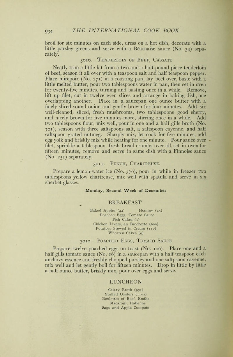 broil for six minutes on each side, dress on a hot dish, decorate with a little parsley greens and serve with a Bearnaise sauce (No. 34) sepa- rately. 3010. Tenderloin of Beef, Cassatt Neatly trim a little fat from a two-and-a-half-pound piece tenderloin of beef, season it all over with a teaspoon salt and half teaspoon pepper. Place mirepoix (No. 271) in a roasting pan, lay beef over, baste with a little melted butter, pour two tablespoons water in pan, then set in oven for twenty-five minutes, turning and basting once in a while. Remove, lift up filet, cut in twelve even slices and arrange in baking dish, one overlapping another. Place in a saucepan one ounce butter with a finely sliced sound onion and gently brown for four minutes. Add six well-cleaned, sliced, fresh mushrooms, two tablespoons good sherry, and nicely brown for five minutes more, stirring once in a while. Add two tablespoons flour, mix well, pour in one and a half gills broth (No. 701), season with three saltspoons salt, a saltspoon cayenne, and half saltspoon grated nutmeg. Sharply mix, let cook for five minutes, add egg yolk and briskly mix while heating for one minute. Pour sauce over - filet, sprinkle a tablespoon fresh bread crumbs over all, set in oven for fifteen minutes, remove and serve in same dish with a Finnoise sauce (No. 251) separately. 3011. Punch, Chartreuse. Prepare a lemon-water ice (No. 376), pour in while in freezer two tablespoons yellow chartreuse, mix well with spatula and serve in six sherbet glasses. Monday, Second Week of December BREAKFAST Baked Apples (44) Hominy (45) Poached Eggs, Tomato Sauce Fish Cakes (5) Chicken Livers, en Brochette (boo) Potatoes Stewed in Cream (no) Wheaten Cakes (9) 3012. Poached Eggs, Tomato Sauce Prepare twelve poached eggs on toast (No. 106). Place one and a half gills tomato sauce (No. 16) in a saucepan with a half teaspoon each anchovy essence and freshly chopped parsley and one saltpsoon cayenne, mix well and let gently boil for fifteen minutes. Drop in little by little a half ounce butter, briskly mix, pour over eggs and serve. LUNCHEON Celery Broth (951) Stuffed Oysters (1102) Boulettes of Beef, Emilie Macaroni, Italienne Sago and Apple Compote