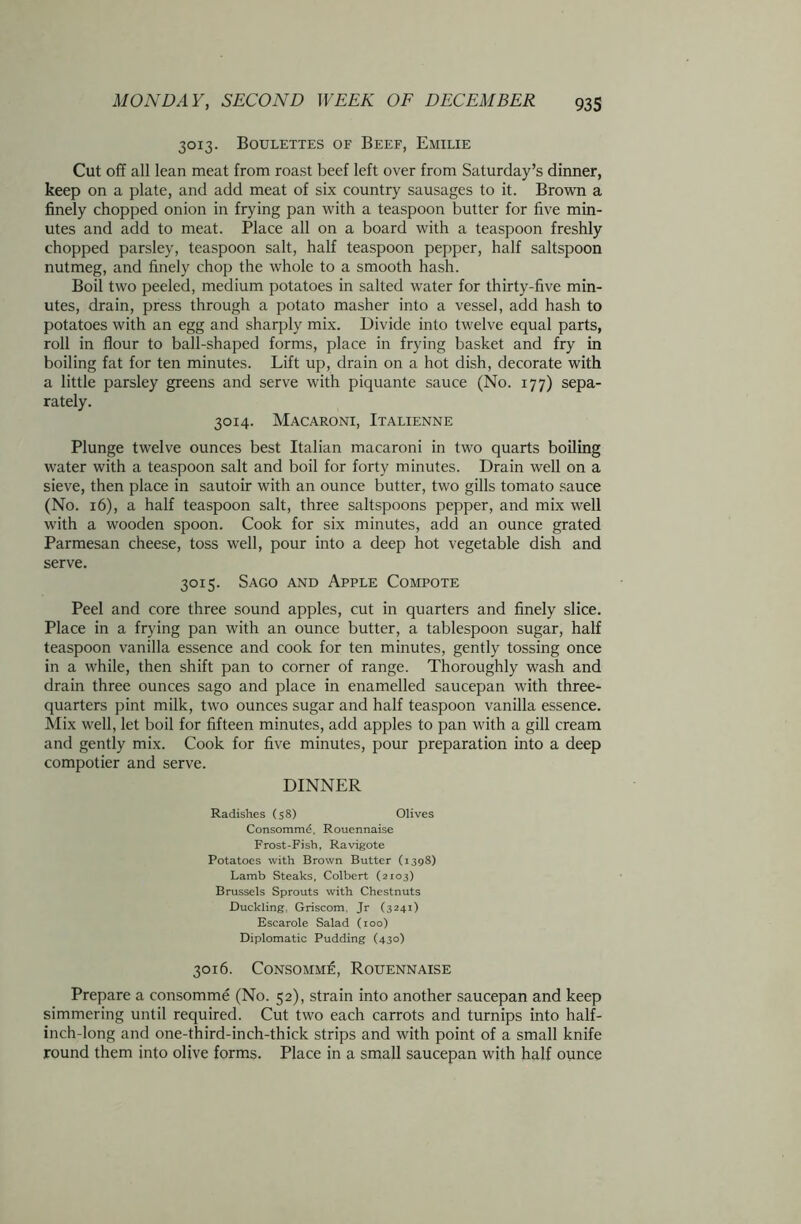 3013. Boulettes of Beef, Emilie Cut off all lean meat from roast beef left over from Saturday’s dinner, keep on a plate, and add meat of six country sausages to it. Brown a finely chopped onion in frying pan with a teaspoon butter for five min- utes and add to meat. Place all on a board with a teaspoon freshly chopped parsley, teaspoon salt, half teaspoon pepper, half saltspoon nutmeg, and finely chop the whole to a smooth hash. Boil two peeled, medium potatoes in salted water for thirty-five min- utes, drain, press through a potato masher into a vessel, add hash to potatoes with an egg and sharply mix. Divide into twelve equal parts, roll in flour to ball-shaped forms, place in frying basket and fry in boiling fat for ten minutes. Lift up, drain on a hot dish, decorate with a little parsley greens and serve with piquante sauce (No. 177) sepa- rately. 3014. Macaroni, Italienne Plunge twelve ounces best Italian macaroni in two quarts boiling water with a teaspoon salt and boil for forty minutes. Drain well on a sieve, then place in sautoir with an ounce butter, two gills tomato sauce (No. 16), a half teaspoon salt, three saltspoons pepper, and mix well with a wooden spoon. Cook for six minutes, add an ounce grated Parmesan cheese, toss well, pour into a deep hot vegetable dish and serve. 3015. Sago and Apple Compote Peel and core three sound apples, cut in quarters and finely slice. Place in a frying pan with an ounce butter, a tablespoon sugar, half teaspoon vanilla essence and cook for ten minutes, gently tossing once in a while, then shift pan to corner of range. Thoroughly wash and drain three ounces sago and place in enamelled saucepan with three- quarters pint milk, two ounces sugar and half teaspoon vanilla essence. Mix well, let boil for fifteen minutes, add apples to pan with a gill cream and gently mix. Cook for five minutes, pour preparation into a deep compotier and serve. DINNER Radishes (58) Olives Consommd, Rouennaise Frost-Fish, Ravigote Potatoes with Brown Butter (1398) Lamb Steaks, Colbert (2103) Brussels Sprouts with Chestnuts Duckling, Griscom. Jr (3241) Escarole Salad (100) Diplomatic Pudding (430) 3016. Consomm£, Rouennaise Prepare a consomme (No. 52), strain into another saucepan and keep simmering until required. Cut two each carrots and turnips into half- inch-long and one-third-inch-thick strips and with point of a small knife round them into olive forms. Place in a small saucepan with half ounce