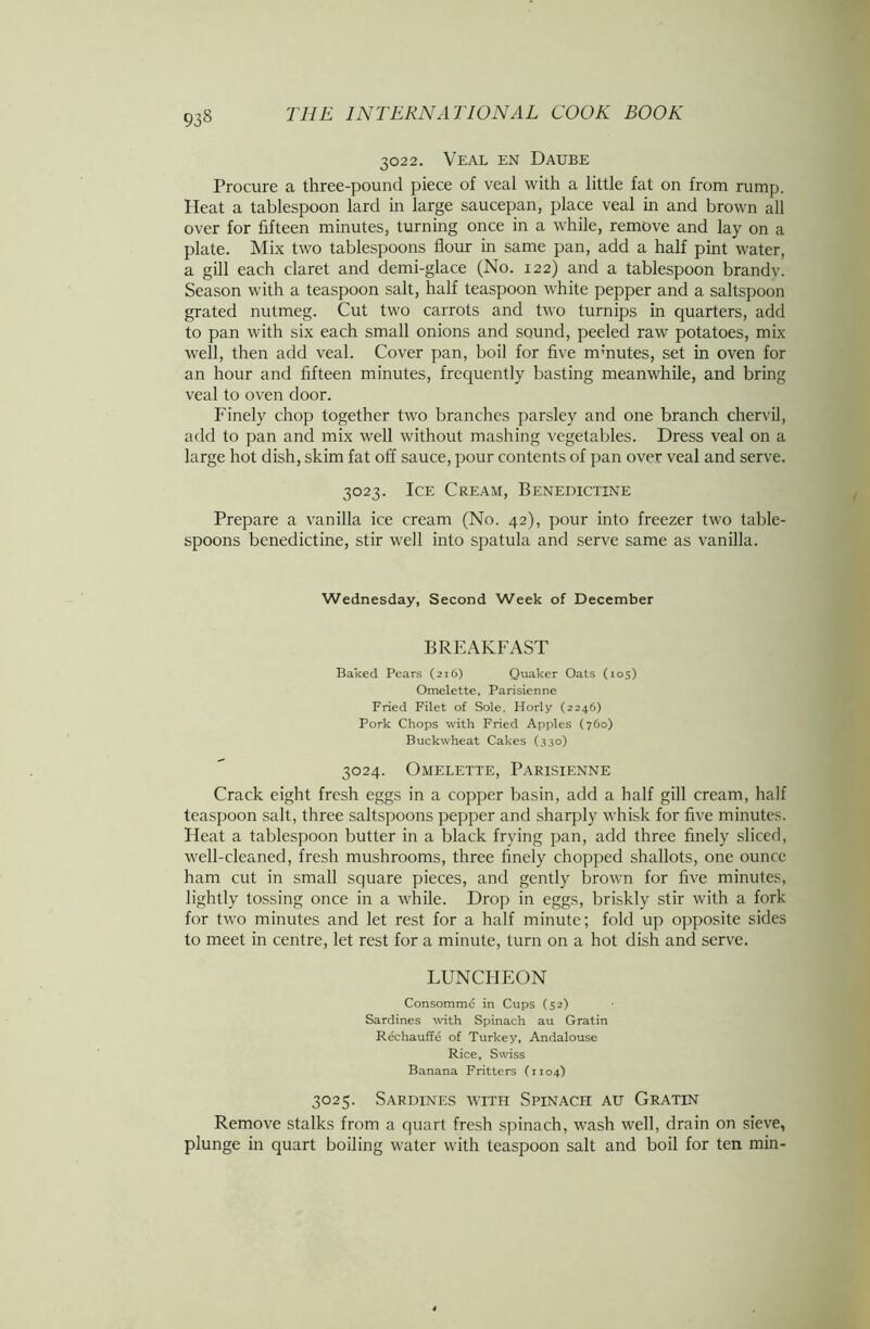 93§ 3022. Veal en Daube Procure a three-pound piece of veal with a little fat on from rump. Heat a tablespoon lard in large saucepan, place veal in and brown all over for fifteen minutes, turning once in a while, remove and lay on a plate. Mix two tablespoons flour in same pan, add a half pint water, a gill each claret and demi-glace (No. 122) and a tablespoon brandv. Season with a teaspoon salt, half teaspoon white pepper and a saltspoon grated nutmeg. Cut two carrots and two turnips in quarters, add to pan with six each small onions and sound, peeled raw potatoes, mix well, then add veal. Cover pan, boil for five mmutes, set in oven for an hour and fifteen minutes, frequently basting meanwhile, and bring veal to oven door. Finely chop together two branches parsley and one branch chervil, add to pan and mix well without mashing vegetables. Dress veal on a large hot dish, skim fat off sauce, pour contents of pan over veal and serve. 3023. Ice Cream, Benedictine Prepare a vanilla ice cream (No. 42), pour into freezer two table- spoons benedictine, stir well into spatula and serve same as vanilla. Wednesday, Second Week of December BREAKFAST Baked Pears (216) Quaker Oats (105) Omelette, Parisienne Fried Filet of Sole, Horly (2246) Pork Chops with Fried Apples (760) Buckwheat Cakes (330) 3024. Omelette, Parisienne Crack eight fresh eggs in a copper basin, add a half gill cream, half teaspoon salt, three saltspoons pepper and sharply whisk for five minutes. Heat a tablespoon butter in a black frying pan, add three finely sliced, well-cleaned, fresh mushrooms, three finely chopped shallots, one ounce ham cut in small square pieces, and gently brown for five minutes, lightly tossing once in a while. Drop in eggs, briskly stir with a fork for two minutes and let rest for a half minute; fold up opposite sides to meet in centre, let rest for a minute, turn on a hot dish and serve. LUNCHEON Consomme in Cups (52) Sardines with Spinach au Gratin Rechauffe of Turkey, Andalouse Rice, Swiss Banana Fritters (1104) 3025. Sardines with Spinach au Gratin Remove stalks from a quart fresh spinach, wash well, drain on sieve, plunge in quart boiling water with teaspoon salt and boil for ten min-