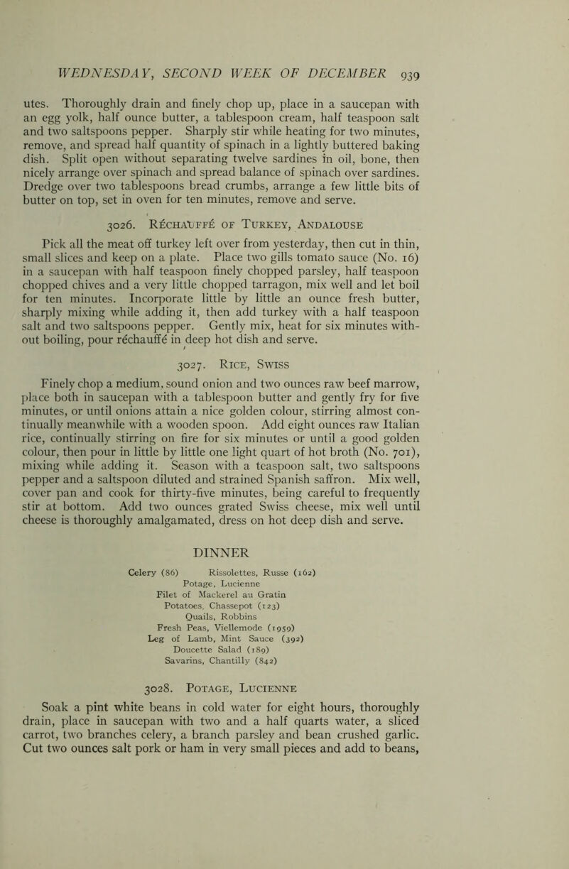 utes. Thoroughly drain and finely chop up, place in a saucepan with an egg yolk, half ounce butter, a tablespoon cream, half teaspoon salt and two saltspoons pepper. Sharply stir while heating for two minutes, remove, and spread half quantity of spinach in a lightly buttered baking dish. Split open without separating twelve sardines in oil, bone, then nicely arrange over spinach and spread balance of spinach over sardines. Dredge over two tablespoons bread crumbs, arrange a few little bits of butter on top, set in oven for ten minutes, remove and serve. 3026. RECHAUFFE OF TURKEY, ANDALOUSE Pick all the meat off turkey left over from yesterday, then cut in thin, small slices and keep on a plate. Place two gills tomato sauce (No. 16) in a saucepan with half teaspoon finely chopped parsley, half teaspoon chopped chives and a very little chopped tarragon, mix well and let boil for ten minutes. Incorporate little by little an ounce fresh butter, sharply mixing while adding it, then add turkey with a half teaspoon salt and two saltspoons pepper. Gently mix, heat for six minutes with- out boiling, pour rechauffe in deep hot dish and serve. 3027. Rice, Swiss Finely chop a medium, sound onion and two ounces raw beef marrow, place both in saucepan with a tablespoon butter and gently fry for five minutes, or until onions attain a nice golden colour, stirring almost con- tinually meanwhile with a wooden spoon. Add eight ounces raw Italian rice, continually stirring on fire for six minutes or until a good golden colour, then pour in little by little one light quart of hot broth (No. 701), mixing while adding it. Season with a teaspoon salt, two saltspoons pepper and a saltspoon diluted and strained Spanish saffron. Mix well, cover pan and cook for thirty-five minutes, being careful to frequently stir at bottom. Add two ounces grated Swiss cheese, mix well until cheese is thoroughly amalgamated, dress on hot deep dish and serve. DINNER Celery (86) Rissolcttes, Russe (162) Potage, Lucienne Filet of Mackerel au Gratin Potatoes. Chassepot (123) Quails, Robbins Fresh Peas, Viellemode (1959) Leg of Lamb, Mint Sauce (392) Doucette Salad (189) Savarins, Chantilly (S42) 3028. Potage, Lucienne Soak a pint white beans in cold water for eight hours, thoroughly drain, place in saucepan with two and a half quarts water, a sliced carrot, two branches celery, a branch parsley and bean crushed garlic. Cut two ounces salt pork or ham in very small pieces and add to beans,