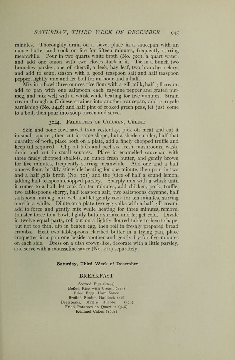minutes. Thoroughly drain on a sieve, place in a saucepan with an ounce butter and cook on fire for fifteen minutes, frequently stirring meanwhile. Pour in two quarts white broth (No. 701), a quart water, and add one onion with two cloves stuck in it. Tie in a bunch two branches parsley, one of chervil, a leek, bay leaf, two branches celery, and add to soup, season with a good teaspoon salt and half teaspoon pepper, lightly mix and let boil for an hour and a half. Mix in a bowl three ounces rice flour with a gill milk, half gill cream, add to pan with one saltspoon each cayenne pepper and grated nut- meg, and mix well with a whisk while heating for five minutes. Strain cream through a Chinese strainer into another saucepan, add a royale garnishing (No. 2446) and half pint of cooked green peas, let just come to a boil, then pour into soup tureen and serve. 3044. Palmettes of Chicken, Celine Skin and bone fowl saved from yesterday, pick off meat and cut it in small squares, then cut in same shape, but a shade smaller, half that quantity of pork, place both on a plate, add a finely chopped truffle and keep till required. Clip off tails and peel six fresh mushrooms, wash, drain and cut in small squares. Place in enamelled saucepan with three finely chopped shallots, an ounce fresh butter, and gently browm for five minutes, frequently stirring meanwhile. Add one and a half ounces flour, briskly stir while heating for one minute, then pour in two and a half gills broth (No. 701) and the juice of half a sound lemon, adding half teaspoon chopped parsley. Sharply mix with a whisk until it comes to a boil, let cook for ten minutes, add chicken, pork, truffle, two tablespoons sherry, half teaspoon salt, two saltspoons cayenne, half saltspoon nutmeg, mix well and let gently cook for ten minutes, stirring once in a while. Dilute on a plate two egg yolks with a half gill cream, add to force and gently mix while heating for three minutes, remove, transfer force to a bowl, lightly butter surface and let get cold. Divide in twelve equal parts, roll out on a lightly floured table to heart shape, but not too thin, dip in beaten egg, then roll in freshly prepared bread crumbs. Heat two tablespoons clarified butter in a frying pan, place croquettes in a pan one beside another and gently fry for five minutes on each side. Dress on a dish crown-like, decorate with a little parsley, and serve with a mousseline sauce (No. 211) separately. Saturday, Third Week of December BREAKFAST Stewed Figs (2844) Boiled Rice with Cream (275) Fried Eggs, Ham Sauce Broiled Findon Haddock (76) Beefsteaks, Maitre d’Hotel (172) Fried Potatoes en Quartier (348) Kiimmel Cakes (1691)