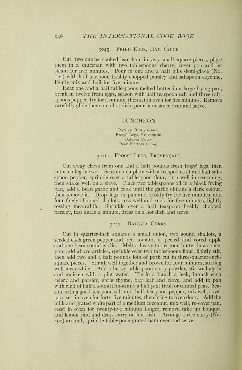 3045. Fried Eggs, Ham Sauce Cut two ounces cooked lean ham in very small square pieces, place them in a saucepan with two tablespoons sherry, cover pan and let steam for five minutes. Pour in one and a half gills demi-glace (No. 122) with half teaspoon freshly chopped parsley and saltspoon cayenne, lightly mix and boil for five minutes. Heat one and a half tablespoons melted butter in a large frying pan, break in twelve fresh eggs, season with half teaspoon salt and three salt- spoons pepper, fry for a minute, then set in oven for five minutes. Remove carefully glide them on a hot dish, pour ham sauce over and serve. LUNCHEON Parsley Broth (1667) Frogs’ Legs, Provengale Batavia Curry Pear Fritters (2109) 3046. Frogs’ Legs, Provenjale Cut away claws from one and a half pounds fresh frogs’ legs, then cut each leg in two. Season on a plate with a teaspoon salt and half salt- spoon pepper, sprinkle over a tablespoon flour, turn well in seasoning, then shake well on a sieve. Place two tablespoons oil in a black frying pan, add a bean garlic and cook until the garlic obtains a dark colour, then remove it. Drop legs in pan and briskly fry for five minutes, add four finely chopped shallots, toss well and cook for five minutes, lightly tossing meanwhile. Sprinkle over a half teaspoon freshly chopped parsley, toss again a minute, dress on a hot dish and serve. 3047. Batavia Curry Cut in quarter-inch squares a small onion, two sound shallots, a seeded each green pepper and red tomato, a peeled and cored apple and one bean sound garlic. Melt a heavy tablespoon butter in a sauce- pan, add above articles, sprinkle over two tablespoons flour, lightly stir, then add two and a half pounds loin of pork cut in three-quarter-inch- square pieces. Stir all well together and brown for four minutes, stirring well meanwhile. Add a heavy tablespoon curry powder, stir well again and moisten with a pint water. Tie in a bunch a leek, branch each celery and parsley, sprig thyme, bay leaf and clove, and add. to pan with rind of half a sound lemon and a half pint fresh or canned peas. Sea- son with a good teaspoon salt and half teaspoon pepper, mix well, cover pan, set in oven for forty-five minutes, then bring to oven door. Add the milk and grated white part of a medium cocoanut, mix well, re-cover pan, reset in oven for twenty-five minutes longer, remove, take up bouquet and lemon rind and dress curry on hot dish. Arrange a rice curry (No. 490) around, sprinkle tablespoon grated ham over and serve.