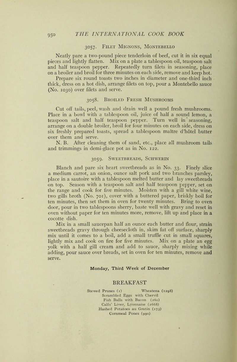 95° 3057. Filet Mignons, Montebello Neatly pare a two-pound piece tenderloin of beef, cut it in six equal pieces and lightly flatten. Mix on a plate a tablespoon oil, teaspoon salt and half teaspoon pepper. Repeatedly turn filets in seasoning, place on a broiler and broil for three minutes on each side, remove and keep hot. Prepare six round toasts two inches in diameter and one-third inch thick, dress on a hot dish, arrange filets on top, pour a Montebello sauce (No. 1030) over filets and serve. 3058. Broiled Fresh Mushrooms Cut off tails, peel, wash and drain well a pound fresh mushrooms. Place in a bowl with a tablespoon oil, juice of half a sound lemon, a teaspoon salt and half teaspoon pepper. Turn well in ’ seasoning, arrange on a double broiler, broil for four minutes on each side, dress on six freshly prepared toasts, spread a tablespoon maitre d’hotel butter over them and serve. N. B. After cleaning them of sand, etc., place all mushroom tails and trimmings in demi-glace pot as in No. 122. 3059. Sweetbreads, Schwerin Blanch and pare six heart sweetbreads as in No. 33. Finely slice a medium carrot, an onion, ounce salt pork and two branches parsley, place in a sautoire with a tablespoon melted butter and lay sweetbreads on top. Season with a teaspoon salt and half teaspoon pepper, set on the range and cook for five minutes. Moisten with a gill white wine, two gills broth (No. 701), cover with a buttered paper, briskly boil for ten minutes, then set them in oven for twenty minutes. Bring to oven door, pour in two tablespoons sherry, baste well with gravy and reset in oven without paper for ten minutes more, remove, lift up and place in a cocotte dish. Mix in a small saucepan half an ounce each butter and flour, strain sweetbreads gravy through cheesecloth in, skim fat off surface, sharply mix until it comes to a boil, add a small truffle cut in small squares, lightly mix and cook on fire for five minutes. Mix on a plate an egg yolk with a half gill cream and add to sauce, sharply mixing while adding, pour sauce over breads, set in oven for ten minutes, remove and serve. Monday, Third Week of December BREAKFAST Stewed Prunes (i) Wheatena (1298) Scrambled Eggs with Chervil Fish Balls with Bacon (260) Calf s’ Liver, Lyonnaise (2668) Hashed Potatoes au Gratin (173) Cornmeal Pones (990)