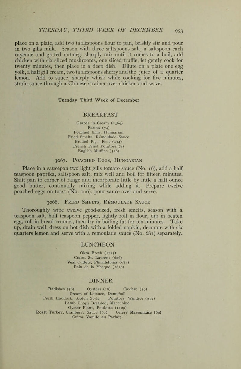 place on a plate, add two tablespoons flour to pan, briskly stir and pour in two gills milk. Season with three saltspoons salt, a saltspoon each cayenne and grated nutmeg, sharply mix until it comes to a boil, add chicken with six sliced mushrooms, one sliced truffle, let gently cook for twenty minutes, then place in a deep dish. Dilute on a plate one egg yolk, a half gill cream, two tablespoons sherry and the juice of a quarter lemon. Add to sauce, sharply whisk while cooking for five minutes, strain sauce through a Chinese strainer over chicken and serve. Tuesday Third Week of December BREAKFAST Grapes in Cream (2369) Farina (74) Poached Eggs, Hungarian Fried Smelts, Rcmoulade - Sauce Broiled Pigs’ Feet (434) French Fried Potatoes (8) English Muffins (528) 3067. Poached Eggs, Hungarian Place in a saucepan two light gills tomato sauce (No. 16), add a half teaspoon paprika, saltspoon salt, mix well and boil for fifteen minutes. Shift pan to corner of range and incorporate little by little a half ounce good butter, continually mixing while adding it. Prepare twelve poached eggs on toast (No. 106), pour sauce over and serve. 3068. Fried Smelts, Rcmoulade Sauce Thoroughly wipe twelve good-sized, fresh smelts, season with a teaspoon salt, half teaspoon pepper, lightly roll in flour, dip in beaten egg, roll in bread crumbs, then fry in boiling fat for ten minutes. Take up, drain well, dress on hot dish with a folded napkin, decorate with six quarters lemon and serve with a remoulade sauce (No. 681) separately. LUNCHEON Okra Broth (2115) Crabs, St. Laurent (696) Veal Cutlets, Philadelphia (685) Pain de la Mecque (2626) DINNER Radishes (58) Oysters (18) Caviare (39) Cream of Lettuce, Demidoff Fresh Haddock, Scotch Style Potatoes, Windsor (252) Lamb Chops Breaded, Macedoine Oyster Plant, Poulette (1129) Roast Turkey, Cranberry Sauce (67) Celery Mayonnaise (69) Cr&me Vanille au Parfait