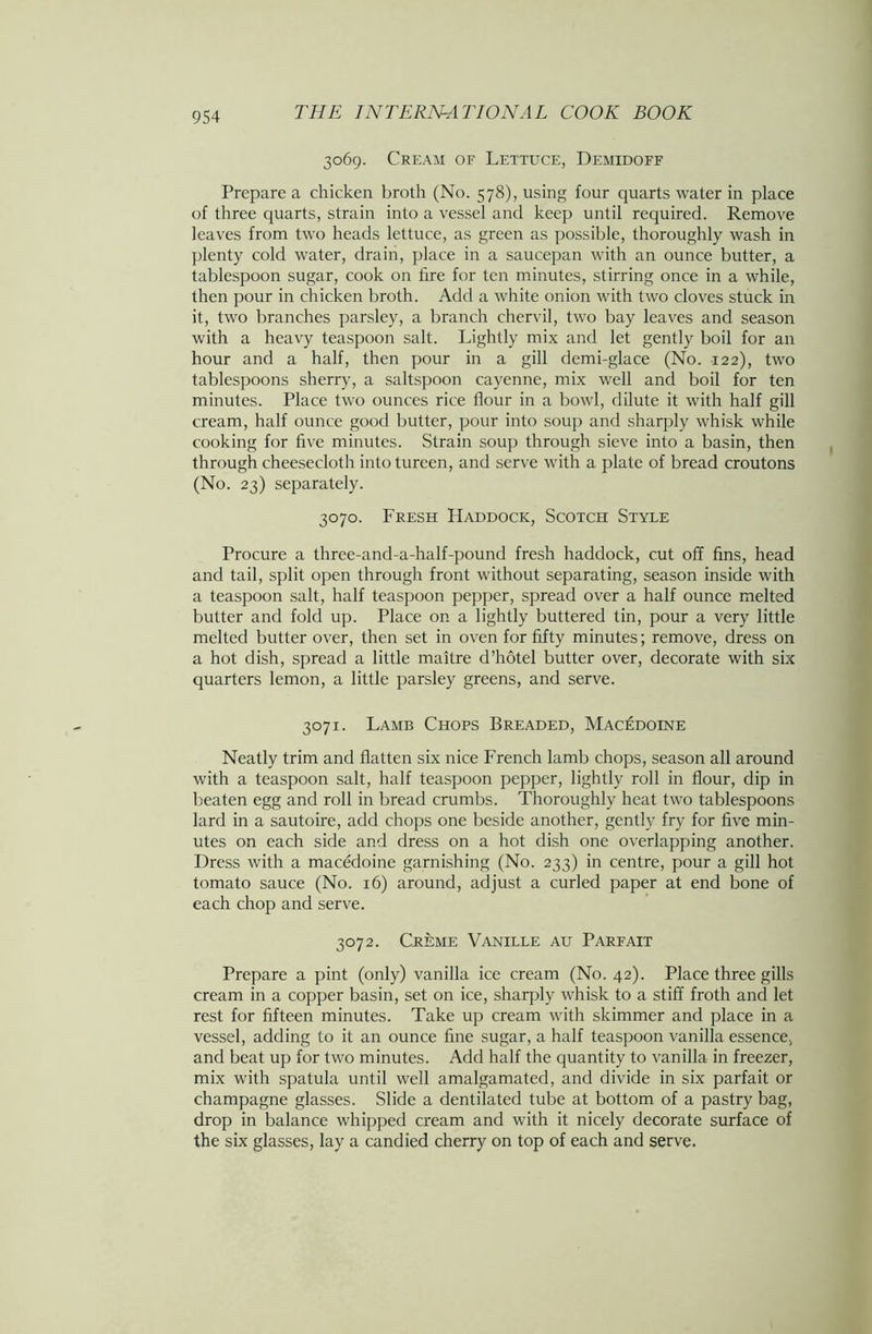 3069. Cream of Lettuce, Demidoff Prepare a chicken broth (No. 578), using four quarts water in place of three quarts, strain into a vessel and keep until required. Remove leaves from two heads lettuce, as green as possible, thoroughly wash in plenty cold water, drain, place in a saucepan with an ounce butter, a tablespoon sugar, cook on tire for ten minutes, stirring once in a while, then pour in chicken broth. Add a white onion with two cloves stuck in it, two branches parsley, a branch chervil, two bay leaves and season with a heavy teaspoon salt. Lightly mix and let gently boil for an hour and a half, then pour in a gill demi-glace (No. 122), two tablespoons sherry, a saltspoon cayenne, mix well and boil for ten minutes. Place two ounces rice flour in a bowl, dilute it with half gill cream, half ounce good butter, pour into soup and sharply whisk while cooking for five minutes. Strain soup through sieve into a basin, then through cheesecloth into tureen, and serve with a plate of bread croutons (No. 23) separately. 3070. Fresh Haddock, Scotch Style Procure a three-and-a-half-pound fresh haddock, cut off fins, head and tail, split open through front without separating, season inside with a teaspoon salt, half teaspoon pepper, spread over a half ounce melted butter and fold up. Place on a lightly buttered tin, pour a very little melted butter over, then set in oven for fifty minutes; remove, dress on a hot dish, spread a little maitre d’hotel butter over, decorate with six quarters lemon, a little parsley greens, and serve. 3071. Lamb Chops Breaded, Macedoine Neatly trim and flatten six nice French lamb chops, season all around with a teaspoon salt, half teaspoon pepper, lightly roll in flour, dip in beaten egg and roll in bread crumbs. Thoroughly heat two tablespoons lard in a sautoire, add chops one beside another, gently fry for five min- utes on each side and dress on a hot dish one overlapping another. Dress with a macedoine garnishing (No. 233) in centre, pour a gill hot tomato sauce (No. 16) around, adjust a curled paper at end bone of each chop and serve. 3072. Creme Vanille au Parfait Prepare a pint (only) vanilla ice cream (No. 42). Place three gills cream in a copper basin, set on ice, sharply whisk to a stiff froth and let rest for fifteen minutes. Take up cream with skimmer and place in a vessel, adding to it an ounce fine sugar, a half teaspoon vanilla essence, and beat up for two minutes. Add half the quantity to vanilla in freezer, mix with spatula until well amalgamated, and divide in six parfait or champagne glasses. Slide a dentilated tube at bottom of a pastry bag, drop in balance whipped cream and with it nicely decorate surface of the six glasses, lay a candied cherry on top of each and serve.