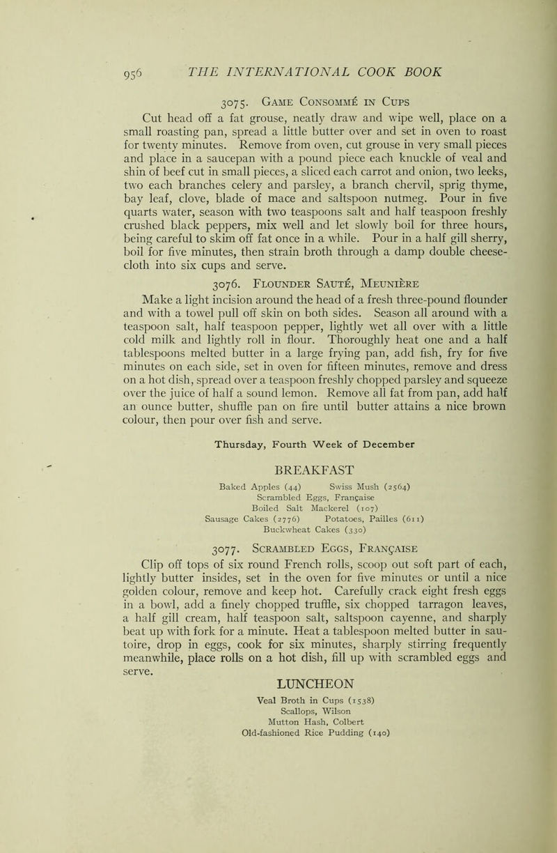 3075. Game Consomme in Cups Cut head off a fat grouse, neatly draw and wipe well, place on a small roasting pan, spread a little butter over and set in oven to roast for twenty minutes. Remove from oven, cut grouse in very small pieces and place in a saucepan with a pound piece each knuckle of veal and shin of beef cut in small pieces, a sliced each carrot and onion, two leeks, two each branches celery and parsley, a branch chervil, sprig thyme, bay leaf, clove, blade of mace and saltspoon nutmeg. Pour in five quarts water, season with two teaspoons salt and half teaspoon freshly crushed black peppers, mix well and let slowly boil for three hours, being careful to skim off fat once in a while. Pour in a half gill sherry, boil for five minutes, then strain broth through a damp double cheese- cloth into six cups and serve. 3076. Flounder Saute, Meuniere Make a light incision around the head of a fresh three-pound flounder and with a towel pull off skin on both sides. Season all around with a teaspoon salt, half teaspoon pepper, lightly wet all over with a little cold milk and lightly roll in flour. Thoroughly heat one and a half tablespoons melted butter in a large frying pan, add fish, fry for five minutes on each side, set in oven for fifteen minutes, remove and dress on a hot dish, spread over a teaspoon freshly chopped parsley and squeeze over the juice of half a sound lemon. Remove all fat from pan, add half an ounce butter, shuffle pan on fire until butter attains a nice brown colour, then pour over fish and serve. Thursday, Fourth Week of December BREAKFAST Baked Apples (44) Swiss Mush (2564) Scrambled Eggs, Frangaise Boiled Salt Mackerel (107) Sausage Cakes (2776) Potatoes, Pailles (611) Buckwheat Cakes (330) 3077. Scrambled Eggs, Frangaise Clip off tops of six round French rolls, scoop out soft part of each, lightly butter insides, set in the oven for five minutes or until a nice golden colour, remove and keep hot. Carefully crack eight fresh eggs in a bowl, add a finely chopped truffle, six chopped tarragon leaves, a half gill cream, half teaspoon salt, saltspoon cayenne, and sharply beat up with fork for a minute. Heat a tablespoon melted butter in sau- toire, drop in eggs, cook for six minutes, sharply stirring frequently meanwhile, place rolls on a hot dish, fill up with scrambled eggs and serve. LUNCHEON Veal Broth in Cups (1538) Scallops, Wilson Mutton Hash, Colbert Old-fashioned Rice Pudding (140)
