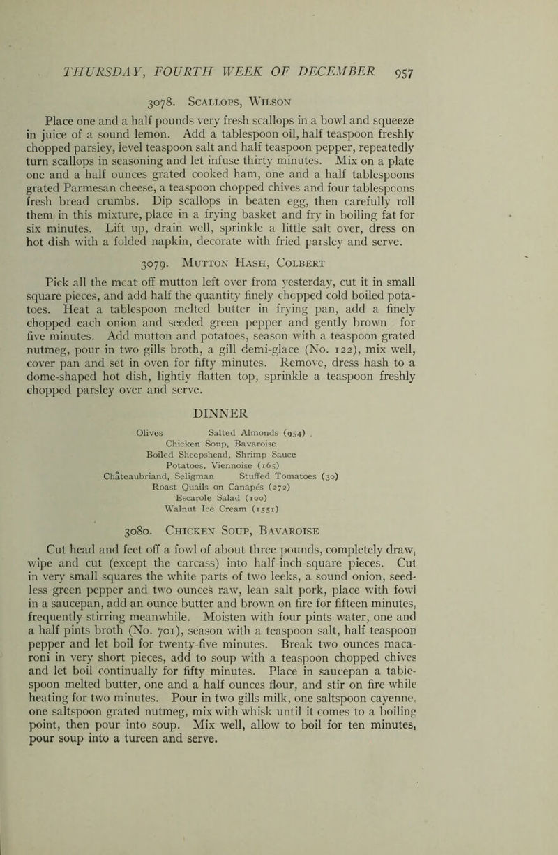 3078. Scallops, Wilson Place one and a half pounds very fresh scallops in a bowl and squeeze in juice of a sound lemon. Add a tablespoon oil, half teaspoon freshly chopped parsiey, level teaspoon salt and half teaspoon pepper, repeatedly turn scallops in seasoning and let infuse thirty minutes. Mix on a plate one and a half ounces grated cooked ham, one and a half tablespoons grated Parmesan cheese, a teaspoon chopped chives and four tablespoons fresh bread crumbs. Dip scallops in beaten egg, then carefully roll them in this mixture, place in a frying basket and fry in boiling fat for six minutes. Lift up, drain well, sprinkle a little salt over, dress on hot dish with a folded napkin, decorate with fried paisley and serve. 3079. Mutton Hash, Colbert Pick all the meat off mutton left over from yesterday, cut it in small square pieces, and add half the quantity finely chopped cold boiled pota- toes. Heat a tablespoon melted butter in frying pan, add a finely chopped each onion and seeded green pepper and gently brown for five minutes. Add mutton and potatoes, season with a teaspoon grated nutmeg, pour in two gills broth, a gill demi-glace (No. 122), mix well, cover pan and set in oven for fifty minutes. Remove, dress hash to a dome-shaped hot dish, lightly flatten top, sprinkle a teaspoon freshly chopped parsley over and serve. DINNER Olives Salted Almonds (954) Chicken Soup, Bavaroise Boiled Sheepshead, Shrimp Sauce Potatoes, Viennoise (165) Chateaubriand, Seligman Stuffed Tomatoes (30) Roast Quails on Canapes (272) Escarole Salad (100) Walnut Ice Cream (1551) 3080. Chicken Soup, Bavaroise Cut head and feet off a fowl of about three pounds, completely draw, wipe and cut (except the carcass) into half-inch-square pieces. Cut in very small squares the white parts of two leeks, a sound onion, seed- less green pepper and two ounces raw, lean salt pork, place with fowl in a saucepan, add an ounce butter and brown on fire for fifteen minutes, frequently stirring meanwhile. Moisten with four pints water, one and a half pints broth (No. 701), season with a teaspoon salt, half teaspoon pepper and let boil for twenty-five minutes. Break two ounces maca- roni in very short pieces, add to soup with a teaspoon chopped chives and let boil continually for fifty minutes. Place in saucepan a table- spoon melted butter, one and a half ounces flour, and stir on fire while heating for two minutes. Pour in two gills milk, one saltspoon cayenne, one saltspoon grated nutmeg, mix with whisk until it comes to a boiling point, then pour into soup. Mix well, allow to boil for ten minutes, pour soup into a tureen and serve.