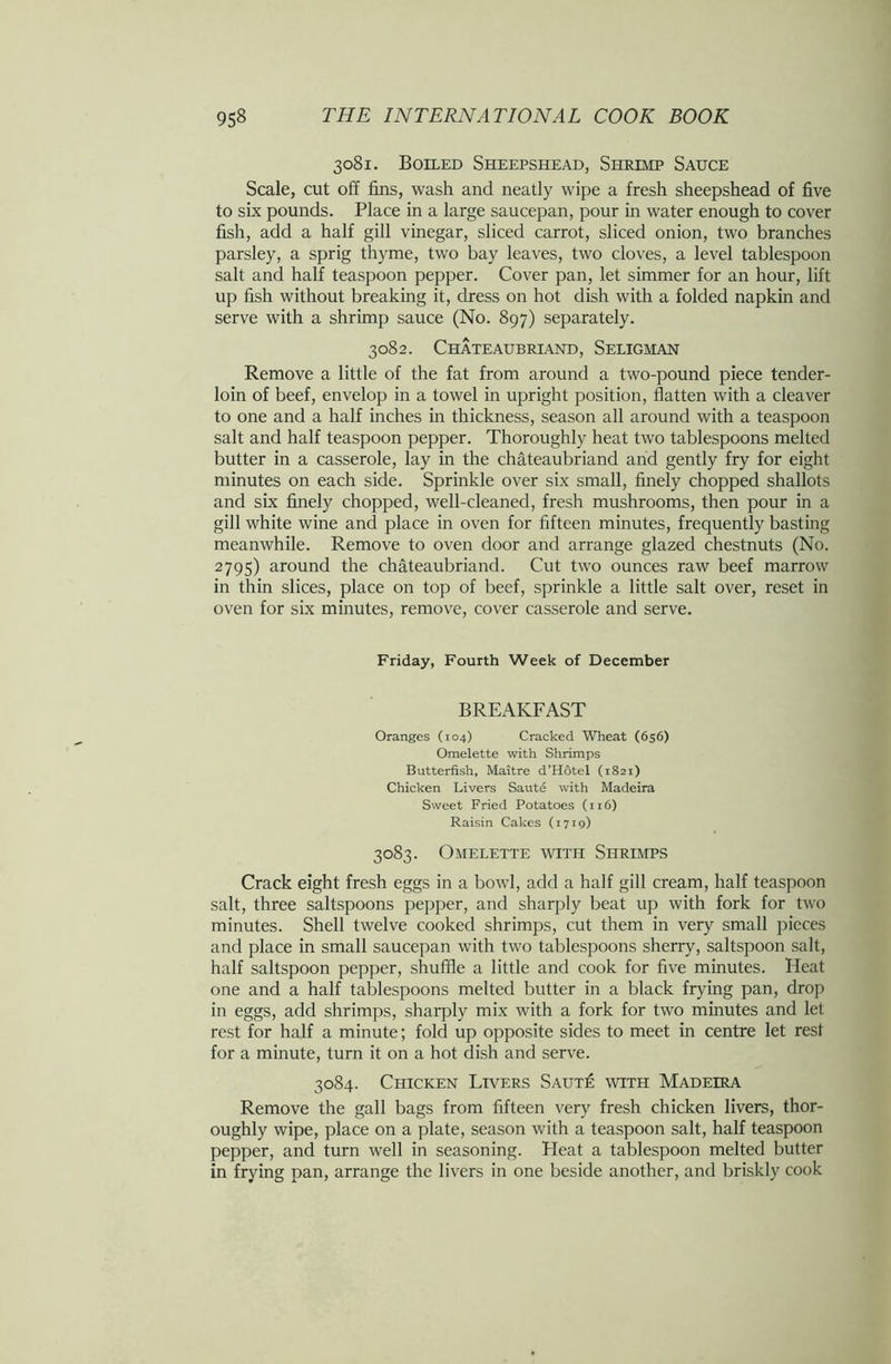3081. Boiled Sheepshead, Shrimp Sauce Scale, cut off fins, wash and neatly wipe a fresh sheepshead of five to six pounds. Place in a large saucepan, pour in water enough to cover fish, add a half gill vinegar, sliced carrot, sliced onion, two branches parsley, a sprig thyme, two bay leaves, two cloves, a level tablespoon salt and half teaspoon pepper. Cover pan, let simmer for an hour, lift up fish without breaking it, dress on hot dish with a folded napkin and serve with a shrimp sauce (No. 897) separately. 3082. Chateaubriand, Seligman Remove a little of the fat from around a two-pound piece tender- loin of beef, envelop in a towel in upright position, flatten with a cleaver to one and a half inches in thickness, season all around with a teaspoon salt and half teaspoon pepper. Thoroughly heat two tablespoons melted butter in a casserole, lay in the Chateaubriand and gently fry for eight minutes on each side. Sprinkle over six small, finely chopped shallots and six finely chopped, well-cleaned, fresh mushrooms, then pour in a gill white wine and place in oven for fifteen minutes, frequently basting meanwhile. Remove to oven door and arrange glazed chestnuts (No. 2795) around the Chateaubriand. Cut two ounces raw beef marrow in thin slices, place on top of beef, sprinkle a little salt over, reset in oven for six minutes, remove, cover casserole and serve. Friday, Fourth Week of December BREAKFAST Oranges (104) Cracked Wheat (656) Omelette with Shrimps Butterfish, Maitre d’HStel (1821) Chicken Livers Saute with Madeira Sweet Fried Potatoes (116) Raisin Cakes (1719) 3083. Omelette with Shrimps Crack eight fresh eggs in a bowl, add a half gill cream, half teaspoon salt, three saltspoons pepper, and sharply beat up with fork for two minutes. Shell twelve cooked shrimps, cut them in very small pieces and place in small saucepan with two tablespoons sherry, saltspoon salt, half saltspoon pepper, shuffle a little and cook for five minutes. Heat one and a half tablespoons melted butter in a black frying pan, drop in eggs, add shrimps, sharply mix with a fork for two minutes and let rest for half a minute; fold up opposite sides to meet in centre let rest for a minute, turn it on a hot dish and serve. 3084. Chicken Livers Saute with Madeira Remove the gall bags from fifteen very fresh chicken livers, thor- oughly wipe, place on a plate, season with a teaspoon salt, half teaspoon pepper, and turn well in seasoning. Heat a tablespoon melted butter in frying pan, arrange the livers in one beside another, and briskly cook